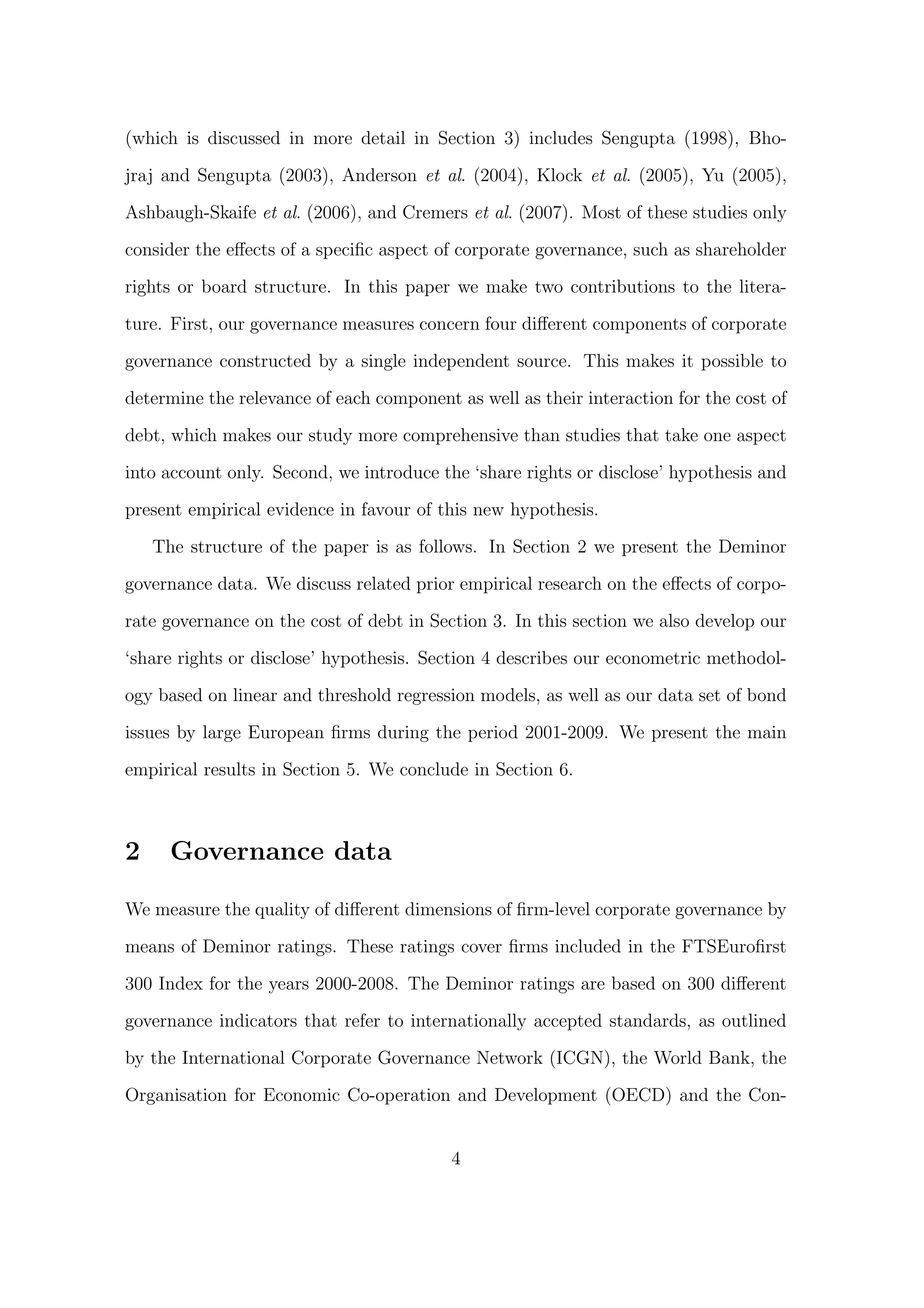(which is discussed in more detail in Section 3) includes Sengupta (1998), Bho-

jraj and Sengupta (2003), Anderson et al. (2004), Klock et al. (2005), Yu (2005),

Ashbaugh-Skaife et al. (2006), and Cremers et al. (2007). Most of these studies only
consider the eﬀects of a speciﬁc aspect of corporate governance, such as shareholder
rights or board structure. In this paper we make two contributions to the litera-

ture. First, our governance measures concern four diﬀerent components of corporate
governance constructed by a single independent source. This makes it possible to
determine the relevance of each component as well as their interaction for the cost of

debt, which makes our study more comprehensive than studies that take one aspect

into account only. Second, we introduce the ‘share rights or disclose’ hypothesis and

present empirical evidence in favour of this new hypothesis.
    The structure of the paper is as follows. In Section 2 we present the Deminor
governance data. We discuss related prior empirical research on the eﬀects of corpo-
rate governance on the cost of debt in Section 3. In this section we also develop our

‘share rights or disclose’ hypothesis. Section 4 describes our econometric methodol-
ogy based on linear and threshold regression models, as well as our data set of bond
issues by large European ﬁrms during the period 2001-2009. We present the main

empirical results in Section 5. We conclude in Section 6.



2     Governance data

We measure the quality of diﬀerent dimensions of ﬁrm-level corporate governance by
means of Deminor ratings. These ratings cover ﬁrms included in the FTSEuroﬁrst

300 Index for the years 2000-2008. The Deminor ratings are based on 300 diﬀerent

governance indicators that refer to internationally accepted standards, as outlined
by the International Corporate Governance Network (ICGN), the World Bank, the

Organisation for Economic Co-operation and Development (OECD) and the Con-


                                          4
 