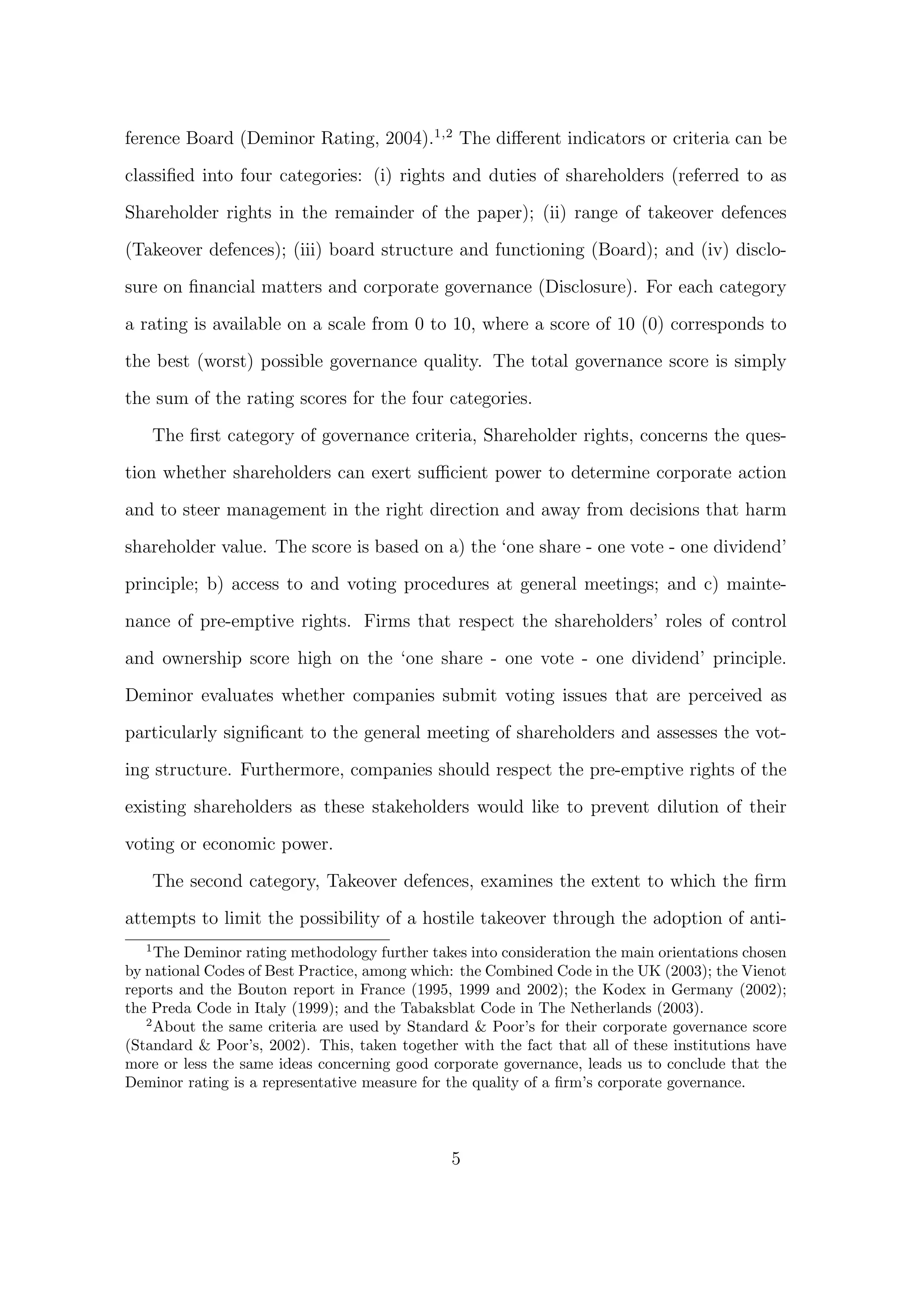 ference Board (Deminor Rating, 2004).1,2 The diﬀerent indicators or criteria can be

classiﬁed into four categories: (i) rights and duties of shareholders (referred to as
Shareholder rights in the remainder of the paper); (ii) range of takeover defences

(Takeover defences); (iii) board structure and functioning (Board); and (iv) disclo-
sure on ﬁnancial matters and corporate governance (Disclosure). For each category

a rating is available on a scale from 0 to 10, where a score of 10 (0) corresponds to
the best (worst) possible governance quality. The total governance score is simply
the sum of the rating scores for the four categories.

       The ﬁrst category of governance criteria, Shareholder rights, concerns the ques-

tion whether shareholders can exert suﬃcient power to determine corporate action

and to steer management in the right direction and away from decisions that harm
shareholder value. The score is based on a) the ‘one share - one vote - one dividend’
principle; b) access to and voting procedures at general meetings; and c) mainte-
nance of pre-emptive rights. Firms that respect the shareholders’ roles of control

and ownership score high on the ‘one share - one vote - one dividend’ principle.
Deminor evaluates whether companies submit voting issues that are perceived as
particularly signiﬁcant to the general meeting of shareholders and assesses the vot-

ing structure. Furthermore, companies should respect the pre-emptive rights of the
existing shareholders as these stakeholders would like to prevent dilution of their

voting or economic power.

       The second category, Takeover defences, examines the extent to which the ﬁrm

attempts to limit the possibility of a hostile takeover through the adoption of anti-
   1
     The Deminor rating methodology further takes into consideration the main orientations chosen
by national Codes of Best Practice, among which: the Combined Code in the UK (2003); the Vienot
reports and the Bouton report in France (1995, 1999 and 2002); the Kodex in Germany (2002);
the Preda Code in Italy (1999); and the Tabaksblat Code in The Netherlands (2003).
   2
     About the same criteria are used by Standard & Poor’s for their corporate governance score
(Standard & Poor’s, 2002). This, taken together with the fact that all of these institutions have
more or less the same ideas concerning good corporate governance, leads us to conclude that the
Deminor rating is a representative measure for the quality of a ﬁrm’s corporate governance.



                                               5
 