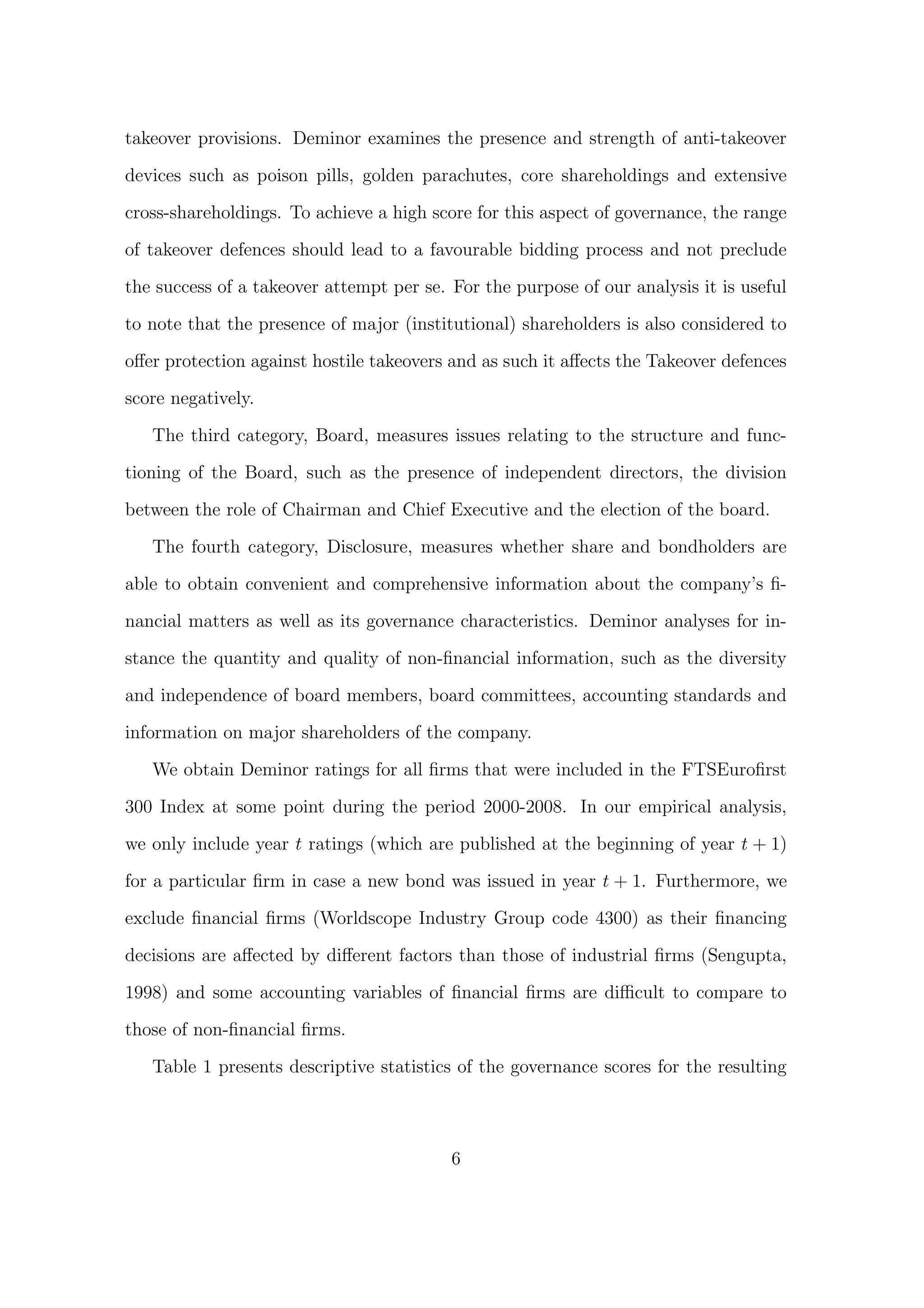 takeover provisions. Deminor examines the presence and strength of anti-takeover

devices such as poison pills, golden parachutes, core shareholdings and extensive

cross-shareholdings. To achieve a high score for this aspect of governance, the range
of takeover defences should lead to a favourable bidding process and not preclude
the success of a takeover attempt per se. For the purpose of our analysis it is useful

to note that the presence of major (institutional) shareholders is also considered to
oﬀer protection against hostile takeovers and as such it aﬀects the Takeover defences
score negatively.

   The third category, Board, measures issues relating to the structure and func-

tioning of the Board, such as the presence of independent directors, the division

between the role of Chairman and Chief Executive and the election of the board.

   The fourth category, Disclosure, measures whether share and bondholders are
able to obtain convenient and comprehensive information about the company’s ﬁ-
nancial matters as well as its governance characteristics. Deminor analyses for in-

stance the quantity and quality of non-ﬁnancial information, such as the diversity
and independence of board members, board committees, accounting standards and
information on major shareholders of the company.

   We obtain Deminor ratings for all ﬁrms that were included in the FTSEuroﬁrst
300 Index at some point during the period 2000-2008. In our empirical analysis,

we only include year t ratings (which are published at the beginning of year t + 1)

for a particular ﬁrm in case a new bond was issued in year t + 1. Furthermore, we
exclude ﬁnancial ﬁrms (Worldscope Industry Group code 4300) as their ﬁnancing

decisions are aﬀected by diﬀerent factors than those of industrial ﬁrms (Sengupta,
1998) and some accounting variables of ﬁnancial ﬁrms are diﬃcult to compare to

those of non-ﬁnancial ﬁrms.

   Table 1 presents descriptive statistics of the governance scores for the resulting



                                          6
 