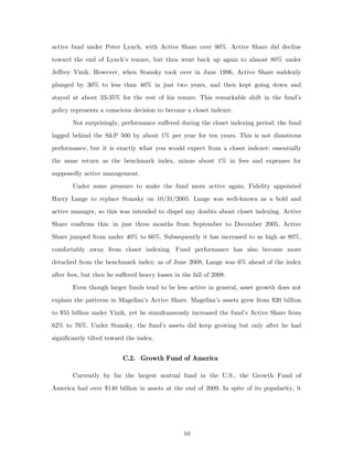 active fund under Peter Lynch, with Active Share over 90%. Active Share did decline
toward the end of Lynch’s tenure, but then went back up again to almost 80% under
Jeffrey Vinik. However, when Stansky took over in June 1996, Active Share suddenly
plunged by 30% to less than 40% in just two years, and then kept going down and
stayed at about 33-35% for the rest of his tenure. This remarkable shift in the fund’s
policy represents a conscious decision to become a closet indexer.
       Not surprisingly, performance suffered during the closet indexing period: the fund
lagged behind the S&P 500 by about 1% per year for ten years. This is not disastrous
performance, but it is exactly what you would expect from a closet indexer: essentially
the same return as the benchmark index, minus about 1% in fees and expenses for
supposedly active management.
       Under some pressure to make the fund more active again, Fidelity appointed
Harry Lange to replace Stansky on 10/31/2005. Lange was well-known as a bold and
active manager, so this was intended to dispel any doubts about closet indexing. Active
Share confirms this: in just three months from September to December 2005, Active
Share jumped from under 40% to 66%. Subsequently it has increased to as high as 80%,
comfortably away from closet indexing. Fund performance has also become more
detached from the benchmark index: as of June 2008, Lange was 6% ahead of the index
after fees, but then he suffered heavy losses in the fall of 2008.
       Even though larger funds tend to be less active in general, asset growth does not
explain the patterns in Magellan’s Active Share. Magellan’s assets grew from $20 billion
to $55 billion under Vinik, yet he simultaneously increased the fund’s Active Share from
62% to 76%. Under Stansky, the fund’s assets did keep growing but only after he had
significantly tilted toward the index.


                          C.2. Growth Fund of America

       Currently by far the largest mutual fund in the U.S., the Growth Fund of
America had over $140 billion in assets at the end of 2009. In spite of its popularity, it




                                                  10
 