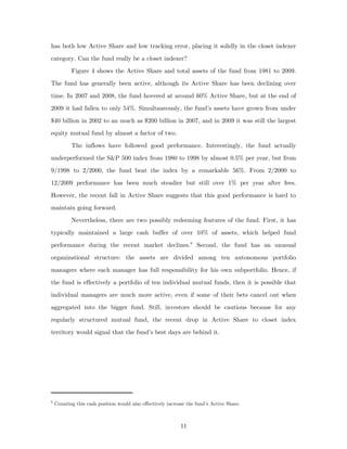has both low Active Share and low tracking error, placing it solidly in the closet indexer
category. Can the fund really be a closet indexer?
           Figure 4 shows the Active Share and total assets of the fund from 1981 to 2009.
The fund has generally been active, although its Active Share has been declining over
time. In 2007 and 2008, the fund hovered at around 60% Active Share, but at the end of
2009 it had fallen to only 54%. Simultaneously, the fund’s assets have grown from under
$40 billion in 2002 to an much as $200 billion in 2007, and in 2009 it was still the largest
equity mutual fund by almost a factor of two.
           The inflows have followed good performance. Interestingly, the fund actually
underperformed the S&P 500 index from 1980 to 1998 by almost 0.5% per year, but from
9/1998 to 2/2000, the fund beat the index by a remarkable 56%. From 2/2000 to
12/2009 performance has been much steadier but still over 1% per year after fees.
However, the recent fall in Active Share suggests that this good performance is hard to
maintain going forward.
           Nevertheless, there are two possibly redeeming features of the fund. First, it has
typically maintained a large cash buffer of over 10% of assets, which helped fund
performance during the recent market declines. 6 Second, the fund has an unusual
organizational structure: the assets are divided among ten autonomous portfolio
managers where each manager has full responsibility for his own subportfolio. Hence, if
the fund is effectively a portfolio of ten individual mutual funds, then it is possible that
individual managers are much more active, even if some of their bets cancel out when
aggregated into the bigger fund. Still, investors should be cautious because for any
regularly structured mutual fund, the recent drop in Active Share to closet index
territory would signal that the fund’s best days are behind it.




6
    Counting this cash position would also effectively increase the fund’s Active Share.



                                                             11
 