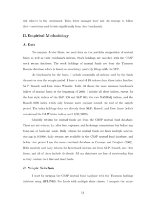 risk relative to the benchmark. Thus, fewer manager have had the courage to follow
their convictions and deviate significantly from their benchmark.


II. Empirical Methodology

A. Data

       To compute Active Share, we need data on the portfolio composition of mutual
funds as well as their benchmark indexes. Stock holdings are matched with the CRSP
stock return database. The stock holdings of mutual funds are from the Thomson
Reuters database which is based on mandatory quarterly filings with the SEC.
       As benchmarks for the funds, I include essentially all indexes used by the funds
themselves over the sample period. I have a total of 19 indexes from three index families:
S&P, Russell, and Dow Jones Wilshire. Table III shows the most common benchmark
indices of mutual funds at the beginning of 2010. I include all these indices, except for
the four style indices of the S&P 400 and S&P 600, the two NASDAQ indices, and the
Russell 2500 index which only became more popular toward the end of the sample
period. The index holdings data are directly from S&P, Russell, and Dow Jones (which
maintained the DJ Wilshire indices until 3/31/2009).
       Monthly returns for mutual funds are from the CRSP mutual fund database.
These are net returns, i.e. after fees, expenses, and brokerage commissions but before any
front-end or back-end loads. Daily returns for mutual funds are from multiple sources:
starting in 9/1998, daily returns are available in the CRSP mutual fund database, and
before that period I use the same combined database as Cremers and Petajisto (2009).
Both monthly and daily returns for benchmark indexes are from S&P, Russell, and Dow
Jones, and all of them include dividends. All my databases are free of survivorship bias
as they contain both live and dead funds.


B. Sample Selection

       I start by merging the CRSP mutual fund database with the Thomson holdings
database using MFLINKS. For funds with multiple share classes, I compute the value-


                                               13
 