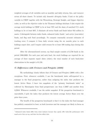 weighted averages of all variables such as monthly and daily returns, fees, and turnover
across all share classes. To include only domestic all-equity funds, I look at the policy
variable in CRSP together with the Wiesenberg, Strategic Insight, and Lipper objective
codes, as well as the objective codes in the Thomson holdings database. I also require the
average stock holdings in CRSP to be at least 70% and the share of matched U.S. stock
holdings to be at least 60%. I eliminate all sector funds and funds below $10 million in
assets. I distinguish between index funds, enhanced index funds, 7 and active (non-index)
funds, and flag each fund accordingly. To compute reasonably accurate estimates of
tracking error, I compute it from daily returns using the six months prior to each
holdings report date, and I require valid returns for at least 100 trading days during this
period.
          After the aforementioned screens, my final sample consists of 2,740 funds in the
period 1980-2009. For each year and each fund, the stock holdings are reported for an
average of three separate report dates (rdate); the total number of such fund-rdate
observations in the sample is 81,158.


C. Differences with Cremers and Petajisto (2009)

          My methodology closely follows that of Cremers and Petajisto (2009) with a few
exceptions. First, whenever available, I use the benchmark index self-reported by a
manager in the fund prospectus, rather than assigning the index that produces the
lowest Active Share. I have two snapshots of the “primary benchmark index” as
collected by Morningstar from fund prospectuses: one from 1/2007 and another from
3/2010. Whenever available, I use the earlier snapshot. If the prospectus benchmark is
unavailable, I pick the index that produces the lowest average Active Share over the
prior three years.
          The benefit of the prospectus benchmark is that it is the index the fund manager
has publicly committed to beat, so both investors and the manager are likely to focus on


7
    Enhanced index funds differ from closet indexers because they openly offer index-like performance with
small active bets on top, and their low fees reflect that.



                                                             14
 