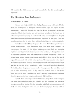 fully updated after 2005, so some new funds launched after that date are missing from
my sample.


III.   Results on Fund Performance

A. Categories of Funds

       Cremers and Petajisto (2009) show fund performance along a 5x5 grid of Active
Share and tracking error to distinguish between different types and degrees of active
management. I start with the same 5x5 grid, but I want to simplify it so I create
categories of funds based on the grid and label them according to the broad type of
active management they engage in. I only include active (non-index) funds in the grid;
both index funds and enhanced index funds are eliminated at this stage. Funds are
sorted sequentially, first by Active Share and then by tracking error within each quintile.
       Table IV shows how I form the groups. The lowest Active Share quintile can be
labeled “closet indexers,” which reflects their mean Active Share of less than 60%. The
exception are the funds with the highest tracking error: these funds are generating
significant volatility relative to their very small active positions, so those positions must
be exposed to systematic factor risk and thus can be labeled “factor bets.” In fact, all
groups in the highest tracking error quintile can be labeled factor bets as they are all
exposed to systematic risk in their active positions. The only exception is the highest
Active Share group: these funds are combining high volatility with a high degree of stock
selection, so they fall in the “concentrated” group. Non-concentrated funds with high
Active Share form the group of more diversified “stock pickers.” The rest of the funds
can be called “moderately active,” as they fall in the middle in terms of both Active
Share and tracking error. Throughout this paper, I will show the performance results for
these five groups rather than using the entire matrix of 25 portfolios.
       Table V shows some sample statistics for the fund groups. Each month I compute
the mean and standard deviation of a variable, and then I compute the time-series
averages across all the months. A typical month has 1,124 funds in total, with about 180
funds each in the stock picker, factor bets, and closet indexer groups. Fees are 1.27% on


                                                 16
 
