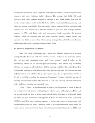 average and comparable across all groups, although concentrated funds are slightly more
expensive and closet indexers slightly cheaper. The average fund holds 104 stock
positions, with closet indexers holding an average of 161. Stock pickers hold only 66
stocks, which is almost as few as the 59 stocks held by concentrated funds, showing that
these two groups indeed differ from each other mostly because of their systematic risk
exposure and not because of a different number of positions. The average portfolio
turnover is 87%, with factor bets and concentrated funds generating the greatest
turnover. Based on turnover and fees, closet indexers actually appear slightly less
expensive per dollar of assets than other actively managed funds, but they are of course
still substantially more expensive than pure index funds.


B. Overall Performance Results

       How does fund performance vary across the different categories of actively
managed funds? I look at both “net returns,” which I define as the investors' returns
after all fees and transaction costs, and “gross returns,” which I define as the
hypothetical returns on the disclosed portfolio holdings. Gross returns help us identify
whether any categories of funds have skill in selecting portfolios that outperform their
benchmarks, and net returns help us determine whether any such skill survives the fees
and transaction costs of those funds. My sample period for the performance results is
1/1990 to 12/2009, extending the sample of Cremers and Petajisto (2009) by six years. I
similarly exclude funds in the 1980s because at that time virtually all funds were truly
active and closet indexing was extremely rare.
       Table VI shows the equal-weighted returns for the five groups of funds, as well as
the average across all groups. Looking at gross returns across all fund groups, I find that
the average fund was able to select a portfolio of stocks that beat its benchmark index
by 0.96% per year before fees and expenses. If I use the four-factor model of Carhart
(1997) to control for any remaining exposure to market, size, value, or momentum, that
outperformance falls to 0.31%. However, most of the outperformance comes from the
stock pickers and concentrated funds, with benchmark-adjusted returns of 2.61% and




                                                 17
 