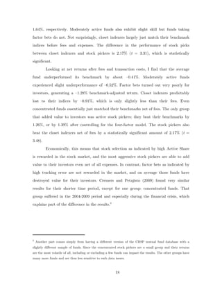 1.64%, respectively. Moderately active funds also exhibit slight skill but funds taking
factor bets do not. Not surprisingly, closet indexers largely just match their benchmark
indices before fees and expenses. The difference in the performance of stock picks
between closet indexers and stock pickers is 2.17% (t = 3.31), which is statistically
significant.
          Looking at net returns after fees and transaction costs, I find that the average
fund underperformed its benchmark by about –0.41%. Moderately active funds
experienced slight underperformance of –0.52%. Factor bets turned out very poorly for
investors, generating a –1.28% benchmark-adjusted return. Closet indexers predictably
lost to their indices by –0.91%, which is only slightly less than their fees. Even
concentrated funds essentially just matched their benchmarks net of fees. The only group
that added value to investors was active stock pickers: they beat their benchmarks by
1.26%, or by 1.39% after controlling for the four-factor model. The stock pickers also
beat the closet indexers net of fees by a statistically significant amount of 2.17% (t =
3.48).
          Economically, this means that stock selection as indicated by high Active Share
is rewarded in the stock market, and the most aggressive stock pickers are able to add
value to their investors even net of all expenses. In contrast, factor bets as indicated by
high tracking error are not rewarded in the market, and on average those funds have
destroyed value for their investors. Cremers and Petajisto (2009) found very similar
results for their shorter time period, except for one group: concentrated funds. That
group suffered in the 2004-2009 period and especially during the financial crisis, which
explains part of the difference in the results. 9




9
    Another part comes simply from having a different version of the CRSP mutual fund database with a
slightly different sample of funds. Since the concentrated stock pickers are a small group and their returns
are the most volatile of all, including or excluding a few funds can impact the results. The other groups have
many more funds and are thus less sensitive to such data issues.



                                                          18
 