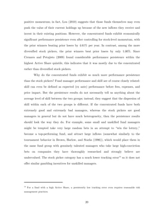 positive momentum; in fact, Lou (2010) suggests that those funds themselves may even
push the value of their current holdings up because of the new inflows they receive and
invest in their existing positions. However, the concentrated funds exhibit economically
significant performance persistence even after controlling for stock-level momentum, with
the prior winners beating prior losers by 4.61% per year. In contrast, among the more
diversified stock pickers, the prior winners beat prior losers by only 1.00%. Since
Cremers and Petajisto (2009) found considerable performance persistence within the
highest Active Share quintile, this indicates that it was mostly due to the concentrated
rather than diversified stock pickers.
          Why do the concentrated funds exhibit so much more performance persistence
than the stock pickers? Fund manager performance and skill are of course closely related:
skill can even be defined as expected (ex ante) performance before fees, expenses, and
price impact. But the persistence results do not necessarily tell us anything about the
average level of skill between the two groups; instead, they suggest that the dispersion of
skill within each of the two groups is different. If the concentrated funds have both
extremely good and extremely bad managers, whereas the stock pickers are good
managers in general but do not have much heterogeneity, then the persistence results
should look the way they do. For example, some small and unskilled fund managers
might be tempted take very large random bets in an attempt to “win the lottery,”
become a top-performing fund, and attract large inflows (somewhat similarly to the
tournament behavior in Brown, Harlow, and Starks (1996)), which would place them in
the same fund group with genuinely talented managers who take large high-conviction
bets on companies they have thoroughly researched and strongly believe are
undervalued. The stock picker category has a much lower tracking error 10 so it does not
offer similar gambling incentives for unskilled managers.




10
     For a fund with a high Active Share, a persistently low tracking error even requires reasonable risk
management practices.



                                                        20
 