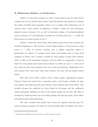 E. Multivariate Evidence on Performance

           Could it be that fund categories as well as Active Share proxy for other known
variables that in turn predict fund returns? Table IX addresses this question by showing
the results of pooled panel regressions where I try to explain fund performance net of
expenses with a large number of explanatory variables. I again use both benchmark-
adjusted returns (columns 1–3) as well as four-factor alphas of benchmark-adjusted
returns (columns 4–6). All explanatory variables are as of the end of year t – 1, while the
fund returns are annual returns in year t. 11
           Column 1 shows that Active Share alone predicts fund returns with economic and
statistical significance: a 10% increase in Active Share predicts a 74 bp increase in fund
return (t = 2.76). In contrast, tracking error is slightly negatively related to
performance. In column 3, I combine Active Share and tracking error to create fund
categories as before, with a dummy variable for each category (except closet indexers
which is taken as the benchmark category), and the results are comparable to those in
Table VI: stock pickers have beaten closet indexers by 2.88% per year (t = 2.48) net of
fees, while the other fund categories have been much less impressive. Moderately active
stock pickers have done better than closet indexers, but they still lag behind market
indices.
           How does Active Share predict returns within market capitalization groups?
Column 2 shows the results from a regression where I add dummy variables for large
cap, midcap, and small-cap funds and I interact those dummies with Active Share. This
actually increases the coefficient on Active Share for all groups, and the coefficients
remain statistically significant in spite of the smaller sample size for each. The effect is
strongest for small-cap funds, but even within midcap and large-cap stocks, Active Share
still predicts future fund performance.
           The other variables that predict fund returns are expenses and fund age. For
each one dollar in expenses, the fund’s net return actually suffers by slightly more than a



11
     A fund-year is included even if it only has 1 month of returns in year t.



                                                             21
 