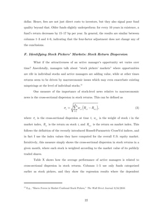 dollar. Hence, fees are not just direct costs to investors, but they also signal poor fund
quality beyond that. Older funds slightly underperform: for every 10 years in existence, a
fund’s return decreases by 15–17 bp per year. In general, the results are similar between
columns 1–3 and 4–6, indicating that the four-factor adjustment does not change any of
the conclusions.


F. Identifying Stock Pickers’ Markets: Stock Return Dispersion

           What if the attractiveness of an active manager’s opportunity set varies over
time? Anecdotally, managers talk about “stock pickers’ markets” where opportunities
are rife in individual stocks and active managers are adding value, while at other times
returns seem to be driven by macroeconomic issues which may even exacerbate existing
mispricings at the level of individual stocks. 12
           One measure of the importance of stock-level news relative to macroeconomic
news is the cross-sectional dispersion in stock returns. This can be defined as

                                                N
                                       σt =    ∑ w (R  i ,t   i ,t
                                                                     − Rm ,t ),                   (3)
                                                i =1


where σt is the cross-sectional dispersion at time t, wi,t is the weight of stock i in the

market index, Ri,t is the return on stock i, and Rm,t is the return on market index. This

follows the definition of the recently introduced Russell-Parametric CrossVol indices, and
in fact I use the index values they have computed for the overall U.S. equity market.
Intuitively, this measure simply shows the cross-sectional dispersion in stock returns in a
given month, where each stock is weighted according to the market value of its publicly
traded shares.
           Table X shows how the average performance of active managers is related to
cross-sectional dispersion in stock returns. Columns 1–5 use only funds categorized
earlier as stock pickers, and they show the regression results where the dependent




12
     E.g., “Macro Forces in Market Confound Stock Pickers,” The Wall Street Journal, 9/24/2010.




                                                              22
 