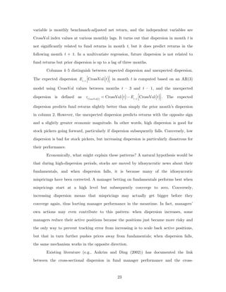variable is monthly benchmark-adjusted net return, and the independent variables are
CrossVol index values at various monthly lags. It turns out that dispersion in month t is
not significantly related to fund returns in month t, but it does predict returns in the
following month t + 1. In a multivariate regression, future dispersion is not related to
fund returns but prior dispersion is up to a lag of three months.
       Columns 4–5 distinguish between expected dispersion and unexpected dispersion.

The expected dispersion Et −1 ⎡⎢CrossVol (t )⎤⎥ in month t is computed based on an AR(3)
                               ⎣              ⎦
model using CrossVol values between months t – 3 and t – 1, and the unexpected

dispersion is defined as      εCrossVol(t ) = CrossVol (t ) − Et −1 ⎡⎢CrossVol (t )⎤⎥ . The expected
                                                                     ⎣              ⎦
dispersion predicts fund returns slightly better than simply the prior month’s dispersion
in column 2. However, the unexpected dispersion predicts returns with the opposite sign
and a slightly greater economic magnitude. In other words, high dispersion is good for
stock pickers going forward, particularly if dispersion subsequently falls. Conversely, low
dispersion is bad for stock pickers, but increasing dispersion is particularly disastrous for
their performance.
       Economically, what might explain these patterns? A natural hypothesis would be
that during high-dispersion periods, stocks are moved by idiosyncratic news about their
fundamentals, and when dispersion falls, it is because many of the idiosyncratic
mispricings have been corrected. A manager betting on fundamentals performs best when
mispricings start at a high level but subsequently converge to zero. Conversely,
increasing dispersion means that mispricings may actually get bigger before they
converge again, thus hurting manager performance in the meantime. In fact, managers’
own actions may even contribute to this pattern: when dispersion increases, some
managers reduce their active positions because the positions just became more risky and
the only way to prevent tracking error from increasing is to scale back active positions,
but that in turn further pushes prices away from fundamentals; when dispersion falls,
the same mechanism works in the opposite direction.
       Existing literature (e.g., Ankrim and Ding (2002)) has documented the link
between the cross-sectional dispersion in fund manager performance and the cross-



                                                  23
 