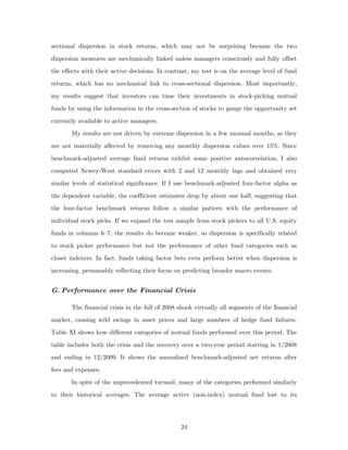 sectional dispersion in stock returns, which may not be surprising because the two
dispersion measures are mechanically linked unless managers consciously and fully offset
the effects with their active decisions. In contrast, my test is on the average level of fund
returns, which has no mechanical link to cross-sectional dispersion. Most importantly,
my results suggest that investors can time their investments in stock-picking mutual
funds by using the information in the cross-section of stocks to gauge the opportunity set
currently available to active managers.
       My results are not driven by extreme dispersion in a few unusual months, as they
are not materially affected by removing any monthly dispersion values over 15%. Since
benchmark-adjusted average fund returns exhibit some positive autocorrelation, I also
computed Newey-West standard errors with 2 and 12 monthly lags and obtained very
similar levels of statistical significance. If I use benchmark-adjusted four-factor alpha as
the dependent variable, the coefficient estimates drop by about one half, suggesting that
the four-factor benchmark returns follow a similar pattern with the performance of
individual stock picks. If we expand the test sample from stock pickers to all U.S. equity
funds in columns 6–7, the results do become weaker, so dispersion is specifically related
to stock picker performance but not the performance of other fund categories such as
closet indexers. In fact, funds taking factor bets even perform better when dispersion is
increasing, presumably reflecting their focus on predicting broader macro events.


G. Performance over the Financial Crisis

       The financial crisis in the fall of 2008 shook virtually all segments of the financial
market, causing wild swings in asset prices and large numbers of hedge fund failures.
Table XI shows how different categories of mutual funds performed over this period. The
table includes both the crisis and the recovery over a two-year period starting in 1/2008
and ending in 12/2009. It shows the annualized benchmark-adjusted net returns after
fees and expenses.
       In spite of the unprecedented turmoil, many of the categories performed similarly
to their historical averages. The average active (non-index) mutual fund lost to its




                                                 24
 