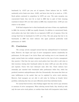 benchmark by –0.51% per year net of expenses. Closet indexers lost by –0.83%,
moderately active funds were down –0.32%, and factor bets lost by as much as –1.72%.
Stock pickers continued to outperform by 0.97% per year. The main exception was
concentrated funds: they were hit so hard in 2008 that in spite of their stunning
comeback of almost 10% over their indices in 2009, they remained down –2.59% per year
relative to the indices.
        If all fund categories lost to their benchmarks and some of them very significantly
in 2008, the recovery in 2009 was equally dramatic. In addition to concentrated funds,
stock pickers also beat their indices by an impressive 6.09% net of expenses. Even the
average fund beat its benchmark by 2.13% net of fees. The only group that lost to its
benchmarks in 2009 was closet indexers who again produced predictably weak
performance of –0.66%.


IV. Conclusions
        The average actively managed mutual fund has underperformed its benchmark
index. However, the degree and type of active management matters considerably for
performance. In this paper I use Active Share and tracking error to sort domestic all-
equity mutual funds into multiple categories based on the type of active management
they practice. I find that the most active stock pickers have been able to add value to
their investors, beating their benchmark indices by about 1.26% per year after all fees
and expenses. Factor bets have destroyed value after fees. Closet indexers have
essentially just matched their benchmark index performance before fees, which has
produced consistent underperformance after fees. Economically, this means that there are
some inefficiencies in the market that can be exploited by active stock selection.
However, fund managers are not able to add value by betting on broader factor
portfolios, indicating that they are more efficiently priced than individual stocks.
        For mutual fund investors, these findings suggest that they need to pay attention
to measures of active management. When selecting mutual funds, they should go with
only the most active stock pickers, or combine those funds with inexpensive index funds;




                                                 25
 