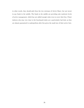 in other words, they should pick from the two extremes of Active Share, but not invest
in any funds in the middle. The funds in the middle are providing only moderate levels
of active management, which has not added enough value even to cover their fees. Closet
indexers who stay very close to the benchmark index are a particularly bad deal, as they
are almost guaranteed to underperform after fees given the small size of their active bets.




                                                26
 