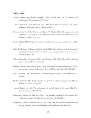 References
Amihud, Yakov, and Ruslan Goyenko, 2010, Mutual fund’s R2 as predictor of
       performance, Working paper, NYU Stern.

Ankrim, Ernest M., and Zhuanxin Ding, 2002, Cross-sectional volatility and return
       dispersion, Financial Analysts Journal 58: 67-73.

Brown, Keith C., W.V. Harlow, and Laura T. Starks, 1996, Of tournaments and
       temptations: An analysis of managerial incentives in the mutual fund industry,
       Journal of Finance 51, 85-110.

Carhart, Mark, 1997, On persistence in mutual fund returns, Journal of Finance 52, 57-
       82.

Chen, J., H. Hong, M. Huang, and J.D. Kubik, 2004, Does fund size erode performance?
       Organizational diseconomies and active money management, American Economic
       Review 94, 1276-1302.

Cohen, Randolph, Christopher Polk, and Bernhard Silli, 2010, Best ideas, Working
       paper, London School of Economics.

Cremers, Martijn, and Antti Petajisto, 2009, How active is your fund manager? A new
       measure that predicts performance, Review of Financial Studies 22, 3329-3365.

Fama, Eugene F., 1972, Components of investment performance, Journal of Finance 27,
       551-567.

Gruber, Martin J., 1996, Another puzzle: The growth in actively managed mutual funds,
       Journal of Finance 51, 783-810.

Jensen, Michael C., 1968, The performance of mutual funds in the period 1945-1964,
       Journal of Finance 23, 389-416.

Kacperczyk, Marcin, and Amit Seru, 2007, Fund manager use of public information: New
       evidence on managerial skills, Journal of Finance 60, 1983-2011.

Kacperczyk, Marcin, Clemens Sialm, and Lu Zheng, 2005, On industry concentration of
       actively managed equity mutual funds, Journal of Finance 60, 1983-2011.



                                               27
 