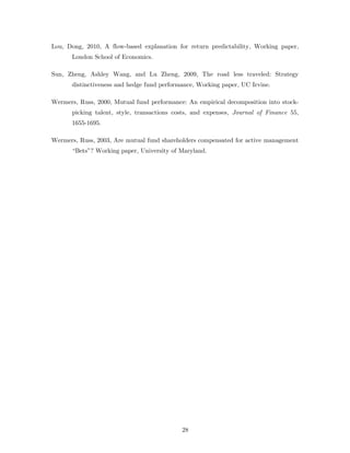 Lou, Dong, 2010, A flow-based explanation for return predictability, Working paper,
      London School of Economics.

Sun, Zheng, Ashley Wang, and Lu Zheng, 2009, The road less traveled: Strategy
      distinctiveness and hedge fund performance, Working paper, UC Irvine.

Wermers, Russ, 2000, Mutual fund performance: An empirical decomposition into stock-
      picking talent, style, transactions costs, and expenses, Journal of Finance 55,
      1655-1695.

Wermers, Russ, 2003, Are mutual fund shareholders compensated for active management
      “Bets”? Working paper, University of Maryland.




                                            28
 