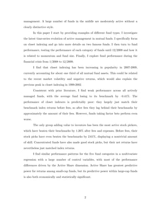 management. A large number of funds in the middle are moderately active without a

clearly distinctive style.
         In this paper I start by providing examples of different fund types. I investigate

the latest time-series evolution of active management in mutual funds. I specifically focus

on closet indexing and go into more details on two famous funds. I then turn to fund
performance, testing the performance of each category of funds until 12/2009 and how it

is related to momentum and fund size. Finally, I explore fund performance during the
financial crisis from 1/2008 to 12/2009.

         I find that closet indexing has been increasing in popularity in 2007-2009,

currently accounting for about one third of all mutual fund assets. This could be related
to the recent market volatility and negative returns, which would also explain the
previous peak in closet indexing in 1999-2002.

         Consistent with prior literature, I find weak performance across all actively
managed funds, with the average fund losing to its benchmark by –0.41%. The
performance of closet indexers is predictably poor: they largely just match their

benchmark index returns before fees, so after fees they lag behind their benchmarks by
approximately the amount of their fees. However, funds taking factor bets perform even
worse.

         The only group adding value to investors has been the most active stock pickers,
which have beaten their benchmarks by 1.26% after fees and expenses. Before fees, their
stock picks have even beaten the benchmarks by 2.61%, displaying a nontrivial amount
of skill. Concentrated funds have also made good stock picks, but their net returns have
nevertheless just matched index returns.

         I find similar performance patterns for the five fund categories in a multivariate
regression with a large number of control variables, with most of the performance
differences driven by the Active Share dimension. Active Share has greatest predictive

power for returns among small-cap funds, but its predictive power within large-cap funds
is also both economically and statistically significant.




                                                  2
 