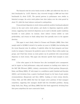 The financial crisis hit active funds severely in 2008, and collectively they lost to

their benchmarks by –3.15%. However, they recovered strongly in 2009 and beat their
benchmarks by about 2.13%. The general patterns in performance were similar to

historical averages: the active stock pickers beat their indices over the crisis period by

about 1%, while the closet indexers continued to underperform.
          Cross-sectional dispersion in stock returns positively predicts benchmark-adjusted

return on the most active stock pickers, and shocks to dispersion negatively predict
returns, suggesting that stock-level dispersion can be used to identify market conditions

favorable to stock pickers. In contrast, closet indexer returns exhibit no such

predictability, and returns on funds taking factor bets partially move in the opposite
direction.
          This paper is most closely related to Cremers and Petajisto (2009). Since their

sample ended in 12/2003, I extend it by another six years to 12/2009, thus including also
the recent financial crisis. In addition, I explicitly define the fund categories and show
results by category, I document the predictive power of Active Share within market cap

groups, and I find that returns on stock pickers can be predicted with cross-sectional
dispersion in stock returns. This paper also discusses specific fund examples in more
detail.

          A few other papers in the literature have also investigated active management
and its impact on fund performance, using such measures as tracking error relative to
the S&P 500 (Wermers (2003)), industry concentration of fund positions (Kacperczyk,
Sialm, and Zheng (2005)), R2 with respect to a multifactor model (Amihud and Goyenko

(2010)), and deviations from a passive benchmark formed on the basis of past analyst

recommendations (Kacperczyk and Seru (2007)). Looking at stock returns directly,

Cohen, Polk, and Silli (2010) find that the largest active positions of fund managers
outperform, suggesting that managers should hold less diversified portfolios. Among

hedge funds, Sun, Wang, and Zheng (2009) find that funds aggressively deviating from

their peers outperform the more conservative funds.




                                                   3
 