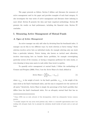 The paper proceeds as follows. Section I defines and discusses the measures of

active management used in the paper and provides examples of each fund category. It
also investigates the time series of active management and discusses closet indexing in

more detail. Section II presents the data and basic empirical methodology. Section III

presents the results on fund performance, including the financial crisis. Section IV
concludes.


I. Measuring Active Management of Mutual Funds

A. Types of Active Management

            An active manager can only add value by deviating from his benchmark index. A
manager can do this in two different ways: by stock selection or factor timing. 2 Stock

selection involves active bets on individual stocks, for example selecting only one stock

from a particular industry. Factor timing, also known as tactical asset allocation,
involves time-varying bets on broader factor portfolios, for example overweighting
particular sectors of the economy, or having a temporary preference for value stocks, or
even choosing to keep some assets in cash rather than invest in equities.
            To quantify active management at mutual funds, I follow the methodology of
Cremers and Petajisto (2009). First, I use the Active Share of a fund, defined as

                                                   1 N
                                 Active Share =      ∑ w − windex ,i ,
                                                   2 i =1 fund ,i
                                                                                                      (1)


where w fund ,i is the weight of stock i in the fund’s portfolio, windex ,i is the weight of the

same stock in the fund’s benchmark index, and the sum is computed over the universe of
all assets. 3 Intuitively, Active Share is simply the percentage of the fund’s portfolio that
differs from the fund’s benchmark index. For an all-equity mutual fund that has no


2
    Fama (1972) was an early advocate of this decomposition, which has subsequently become common
practice.
3
    I actually compute the sum across stock positions only, which is a reasonable approximation since I am
working with all-equity funds, but in principle the calculation should include all assets such as cash and
bonds.



                                                         4
 