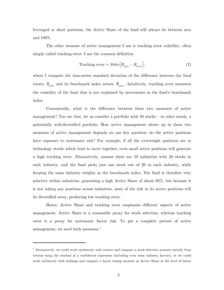 leveraged or short positions, the Active Share of the fund will always be between zero
and 100%.
           The other measure of active management I use is tracking error volatility, often
simply called tracking error. I use the common definition

                                 Tracking error = Stdev ⎡⎢Rfund − Rindex ⎤⎥ ,                            (2)
                                                         ⎣                ⎦

where I compute the time-series standard deviation of the difference between the fund

return Rfund and its benchmark index return Rindex . Intuitively, tracking error measures

the volatility of the fund that is not explained by movements in the fund’s benchmark
index.
           Conceptually, what is the difference between these two measures of active
management? Too see that, let us consider a portfolio with 50 stocks – in other words, a
potentially well-diversified portfolio. How active management shows up in these two
measures of active management depends on one key question: do the active positions
have exposure to systematic risk? For example, if all the overweight positions are in
technology stocks which tend to move together, even small active positions will generate
a high tracking error. Alternatively, assume there are 50 industries with 20 stocks in
each industry, and the fund picks just one stock out of 20 in each industry, while
keeping the same industry weights as the benchmark index. The fund is therefore very
selective within industries, generating a high Active Share of about 95%, but because it
is not taking any positions across industries, most of the risk in its active positions will
be diversified away, producing low tracking error.
           Hence, Active Share and tracking error emphasize different aspects of active
management. Active Share is a reasonable proxy for stock selection, whereas tracking
error is a proxy for systematic factor risk. To get a complete picture of active
management, we need both measures. 4



4
    Alternatively, we could work exclusively with returns and compute a stock selection measure entirely from
returns using the residual of a multifactor regression (including even some industry factors), or we could
work exclusively with holdings and compute a factor timing measure as Active Share at the level of factor



                                                           5
 