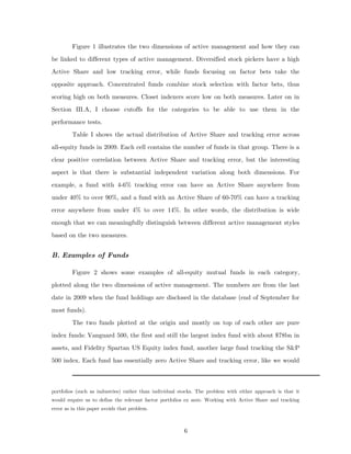 Figure 1 illustrates the two dimensions of active management and how they can
be linked to different types of active management. Diversified stock pickers have a high
Active Share and low tracking error, while funds focusing on factor bets take the
opposite approach. Concentrated funds combine stock selection with factor bets, thus
scoring high on both measures. Closet indexers score low on both measures. Later on in
Section III.A, I choose cutoffs for the categories to be able to use them in the
performance tests.
         Table I shows the actual distribution of Active Share and tracking error across
all-equity funds in 2009. Each cell contains the number of funds in that group. There is a
clear positive correlation between Active Share and tracking error, but the interesting
aspect is that there is substantial independent variation along both dimensions. For
example, a fund with 4-6% tracking error can have an Active Share anywhere from
under 40% to over 90%, and a fund with an Active Share of 60-70% can have a tracking
error anywhere from under 4% to over 14%. In other words, the distribution is wide
enough that we can meaningfully distinguish between different active management styles
based on the two measures.


B. Examples of Funds

         Figure 2 shows some examples of all-equity mutual funds in each category,
plotted along the two dimensions of active management. The numbers are from the last
date in 2009 when the fund holdings are disclosed in the database (end of September for
most funds).
         The two funds plotted at the origin and mostly on top of each other are pure
index funds: Vanguard 500, the first and still the largest index fund with about $78bn in
assets, and Fidelity Spartan US Equity index fund, another large fund tracking the S&P
500 index. Each fund has essentially zero Active Share and tracking error, like we would



portfolios (such as industries) rather than individual stocks. The problem with either approach is that it
would require us to define the relevant factor portfolios ex ante. Working with Active Share and tracking
error as in this paper avoids that problem.



                                                        6
 