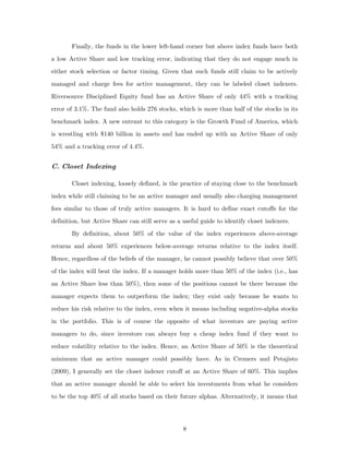 Finally, the funds in the lower left-hand corner but above index funds have both
a low Active Share and low tracking error, indicating that they do not engage much in
either stock selection or factor timing. Given that such funds still claim to be actively
managed and charge fees for active management, they can be labeled closet indexers.
Riversource Disciplined Equity fund has an Active Share of only 44% with a tracking
error of 3.1%. The fund also holds 276 stocks, which is more than half of the stocks in its
benchmark index. A new entrant to this category is the Growth Fund of America, which
is wrestling with $140 billion in assets and has ended up with an Active Share of only
54% and a tracking error of 4.4%.


C. Closet Indexing

       Closet indexing, loosely defined, is the practice of staying close to the benchmark
index while still claiming to be an active manager and usually also charging management
fees similar to those of truly active managers. It is hard to define exact cutoffs for the
definition, but Active Share can still serve as a useful guide to identify closet indexers.
       By definition, about 50% of the value of the index experiences above-average
returns and about 50% experiences below-average returns relative to the index itself.
Hence, regardless of the beliefs of the manager, he cannot possibly believe that over 50%
of the index will beat the index. If a manager holds more than 50% of the index (i.e., has
an Active Share less than 50%), then some of the positions cannot be there because the
manager expects them to outperform the index; they exist only because he wants to
reduce his risk relative to the index, even when it means including negative-alpha stocks
in the portfolio. This is of course the opposite of what investors are paying active
managers to do, since investors can always buy a cheap index fund if they want to
reduce volatility relative to the index. Hence, an Active Share of 50% is the theoretical
minimum that an active manager could possibly have. As in Cremers and Petajisto
(2009), I generally set the closet indexer cutoff at an Active Share of 60%. This implies
that an active manager should be able to select his investments from what he considers
to be the top 40% of all stocks based on their future alphas. Alternatively, it means that




                                                  8
 