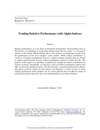 JACOB S. SAGI
ROBERT E. WHALEY*




    Trading Relative Performance with Alpha Indexes

 
                                           Abstract

Relative performance is at the heart of investment management. Stock-picking refers to
the practice of attempting to profit from buying stocks that are under- or over-priced
relative to the market. Market-timing refers to the practice of attempting to profit from
the performance of one asset category versus another. While relative performance is
central to investment management, however, complex trading strategies must be devised
to capture potential gains because relative performance cannot be traded directly. The
purpose of this paper is to introduce a platform for trading the relative performance of
various securities. Specifically, we describe a class of relative performance indexes that
offer an attractive payoff structures. We then provide a valuation framework for futures
and option contracts written on such indexes, and illustrate a variety of ways in which
relative performance index products can be a more efficient and cost-effective means of
realizing investment objectives than are traditional futures and options markets.




                               Current draft: February 7, 2011




*Corresponding author. The Owen Graduate School of Management, Vanderbilt University, 401 21st
Avenue South, Nashville, TN 37203, Telephone: 615-343-7747, Email: whaley@vanderbilt.edu. The
authors are grateful for the financial support from NASDAQ OMX and for comments by Dan Carrigan,
Paul Jiganti, Eric Noll, Mark Rubinstein, and Walt Smith.




                 Electronic copy available at: http://ssrn.com/abstract=1692738
 