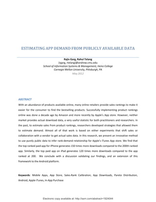 ESTIMATING	APP	DEMAND	FROM	PUBLICLY	AVAILABLE	DATA	

                                          Rajiv Garg, Rahul Telang 
                                     {rgarg, rtelang}@andrew.cmu.edu 
                       School of Information Systems & Management, Heinz College 
                                 Carnegie Mellon University, Pittsburgh, PA 
                                                  May 2012 
 

 

	

ABSTRACT 
With an abundance of products available online, many online retailers provide sales rankings to make it 
easier  for  the  consumer  to  find  the  bestselling  products.  Successfully  implementing  product  rankings 
online  was  done  a  decade  ago  by  Amazon  and  more  recently  by  Apple’s  App  store.  However,  neither 
market provides actual download data, a very useful statistic for both practitioners and researchers. In 
the past, to estimate sales from product rankings, researchers developed strategies that allowed them 
to  estimate  demand.  Almost  all  of  that  work  is  based  on  either  experiments  that  shift  sales  or 
collaboration with a vendor to get actual sales data. In this research, we present an innovative method 
to use purely public data to infer rank‐demand relationship for Apple’s iTunes App store. We find that 
the top ranked paid app for iPhone generates 150 times more downloads compared to the 200th ranked 
app.  Similarly,  the  top  paid  app  on  iPad  generates  120  times  more  downloads  compared  to  the  app 
ranked  at  200.    We  conclude  with  a  discussion  validating  our  findings,  and  an  extension  of  this 
framework to the Android platform. 


 
Keywords:  Mobile  Apps,  App  Store,  Sales‐Rank  Calibration,  App  Downloads,  Pareto  Distribution, 
Android, Apple iTunes, In‐App Purchase 




                       Electronic copy available at: http://ssrn.com/abstract=1924044
 