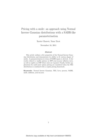 Electronic copy available at: http://ssrn.com/abstract=1968453
Pricing with a smile: an approach using Normal
Inverse Gaussian distributions with a SABR-like
parameterisation
Xavier Charvet, Yann Ticot
November 10, 2011
Abstract
This article outlines a few properties of the Normal Inverse Gaus-
sian distribution and demonstrates its ability to ﬁt various shapes of
smiles. A parameterisation in terms of SABR inputs is derived. A few
results related to vanilla options on RPI year-on-year inﬂation rates,
as well as caplets on CHF Libor rates are exposed. Finally, further ap-
plications for multi-asset option pricing are considered when the NIG
distribution is combined with a copula pricing framework.
Keywords: Normal Inverse Gaussian, NIG, Levy process, SABR,
smile, inﬂation, year-on-year.
1
 