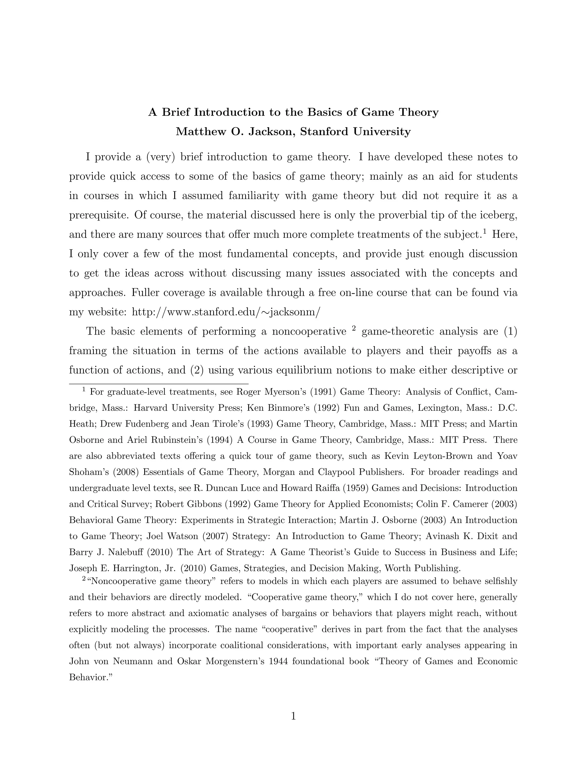 A Brief Introduction to the Basics of Game Theory
Matthew O. Jackson, Stanford University
I provide a (very) brief introduction to game theory. I have developed these notes to
provide quick access to some of the basics of game theory; mainly as an aid for students
in courses in which I assumed familiarity with game theory but did not require it as a
prerequisite. Of course, the material discussed here is only the proverbial tip of the iceberg,
and there are many sources that oﬀer much more complete treatments of the subject.1
Here,
I only cover a few of the most fundamental concepts, and provide just enough discussion
to get the ideas across without discussing many issues associated with the concepts and
approaches. Fuller coverage is available through a free on-line course that can be found via
my website: http://www.stanford.edu/∼jacksonm/
The basic elements of performing a noncooperative 2
game-theoretic analysis are (1)
framing the situation in terms of the actions available to players and their payoﬀs as a
function of actions, and (2) using various equilibrium notions to make either descriptive or
1
For graduate-level treatments, see Roger Myerson’s (1991) Game Theory: Analysis of Conﬂict, Cam-
bridge, Mass.: Harvard University Press; Ken Binmore’s (1992) Fun and Games, Lexington, Mass.: D.C.
Heath; Drew Fudenberg and Jean Tirole’s (1993) Game Theory, Cambridge, Mass.: MIT Press; and Martin
Osborne and Ariel Rubinstein’s (1994) A Course in Game Theory, Cambridge, Mass.: MIT Press. There
are also abbreviated texts oﬀering a quick tour of game theory, such as Kevin Leyton-Brown and Yoav
Shoham’s (2008) Essentials of Game Theory, Morgan and Claypool Publishers. For broader readings and
undergraduate level texts, see R. Duncan Luce and Howard Raiﬀa (1959) Games and Decisions: Introduction
and Critical Survey; Robert Gibbons (1992) Game Theory for Applied Economists; Colin F. Camerer (2003)
Behavioral Game Theory: Experiments in Strategic Interaction; Martin J. Osborne (2003) An Introduction
to Game Theory; Joel Watson (2007) Strategy: An Introduction to Game Theory; Avinash K. Dixit and
Barry J. Nalebuﬀ (2010) The Art of Strategy: A Game Theorist’s Guide to Success in Business and Life;
Joseph E. Harrington, Jr. (2010) Games, Strategies, and Decision Making, Worth Publishing.
2
“Noncooperative game theory” refers to models in which each players are assumed to behave selﬁshly
and their behaviors are directly modeled. “Cooperative game theory,” which I do not cover here, generally
refers to more abstract and axiomatic analyses of bargains or behaviors that players might reach, without
explicitly modeling the processes. The name “cooperative” derives in part from the fact that the analyses
often (but not always) incorporate coalitional considerations, with important early analyses appearing in
John von Neumann and Oskar Morgenstern’s 1944 foundational book “Theory of Games and Economic
Behavior.”
1
 