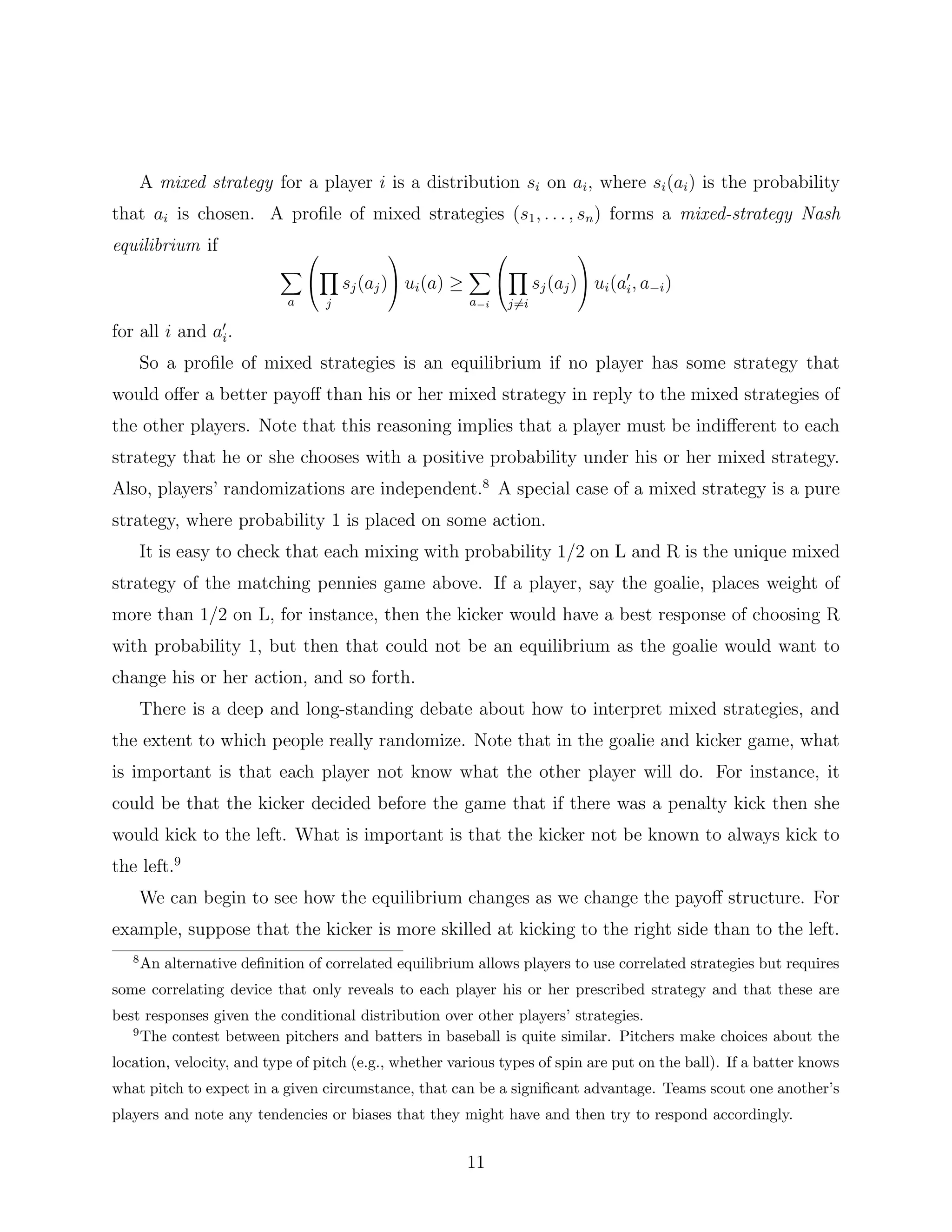 A mixed strategy for a player i is a distribution si on ai, where si(ai) is the probability
that ai is chosen. A proﬁle of mixed strategies (s1, . . . , sn) forms a mixed-strategy Nash
equilibrium if
a


j
sj(aj)

 ui(a) ≥
a−i


j=i
sj(aj)

 ui(ai, a−i)
for all i and ai.
So a proﬁle of mixed strategies is an equilibrium if no player has some strategy that
would oﬀer a better payoﬀ than his or her mixed strategy in reply to the mixed strategies of
the other players. Note that this reasoning implies that a player must be indiﬀerent to each
strategy that he or she chooses with a positive probability under his or her mixed strategy.
Also, players’ randomizations are independent.8
A special case of a mixed strategy is a pure
strategy, where probability 1 is placed on some action.
It is easy to check that each mixing with probability 1/2 on L and R is the unique mixed
strategy of the matching pennies game above. If a player, say the goalie, places weight of
more than 1/2 on L, for instance, then the kicker would have a best response of choosing R
with probability 1, but then that could not be an equilibrium as the goalie would want to
change his or her action, and so forth.
There is a deep and long-standing debate about how to interpret mixed strategies, and
the extent to which people really randomize. Note that in the goalie and kicker game, what
is important is that each player not know what the other player will do. For instance, it
could be that the kicker decided before the game that if there was a penalty kick then she
would kick to the left. What is important is that the kicker not be known to always kick to
the left.9
We can begin to see how the equilibrium changes as we change the payoﬀ structure. For
example, suppose that the kicker is more skilled at kicking to the right side than to the left.
8
An alternative deﬁnition of correlated equilibrium allows players to use correlated strategies but requires
some correlating device that only reveals to each player his or her prescribed strategy and that these are
best responses given the conditional distribution over other players’ strategies.
9
The contest between pitchers and batters in baseball is quite similar. Pitchers make choices about the
location, velocity, and type of pitch (e.g., whether various types of spin are put on the ball). If a batter knows
what pitch to expect in a given circumstance, that can be a signiﬁcant advantage. Teams scout one another’s
players and note any tendencies or biases that they might have and then try to respond accordingly.
11
 