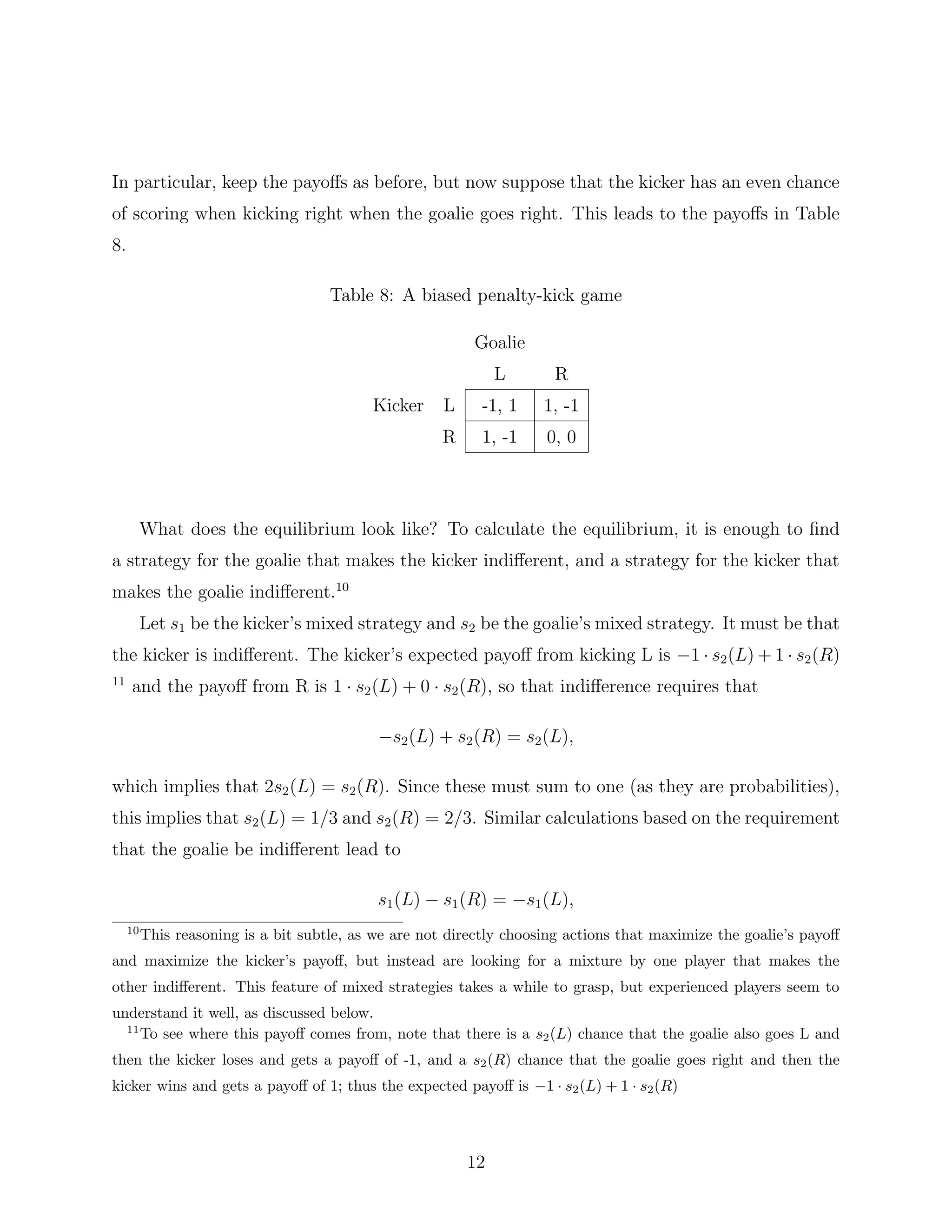 In particular, keep the payoﬀs as before, but now suppose that the kicker has an even chance
of scoring when kicking right when the goalie goes right. This leads to the payoﬀs in Table
8.
Table 8: A biased penalty-kick game
Goalie
L R
Kicker L -1, 1 1, -1
R 1, -1 0, 0
What does the equilibrium look like? To calculate the equilibrium, it is enough to ﬁnd
a strategy for the goalie that makes the kicker indiﬀerent, and a strategy for the kicker that
makes the goalie indiﬀerent.10
Let s1 be the kicker’s mixed strategy and s2 be the goalie’s mixed strategy. It must be that
the kicker is indiﬀerent. The kicker’s expected payoﬀ from kicking L is −1 · s2(L) + 1 · s2(R)
11
and the payoﬀ from R is 1 · s2(L) + 0 · s2(R), so that indiﬀerence requires that
−s2(L) + s2(R) = s2(L),
which implies that 2s2(L) = s2(R). Since these must sum to one (as they are probabilities),
this implies that s2(L) = 1/3 and s2(R) = 2/3. Similar calculations based on the requirement
that the goalie be indiﬀerent lead to
s1(L) − s1(R) = −s1(L),
10
This reasoning is a bit subtle, as we are not directly choosing actions that maximize the goalie’s payoﬀ
and maximize the kicker’s payoﬀ, but instead are looking for a mixture by one player that makes the
other indiﬀerent. This feature of mixed strategies takes a while to grasp, but experienced players seem to
understand it well, as discussed below.
11
To see where this payoﬀ comes from, note that there is a s2(L) chance that the goalie also goes L and
then the kicker loses and gets a payoﬀ of -1, and a s2(R) chance that the goalie goes right and then the
kicker wins and gets a payoﬀ of 1; thus the expected payoﬀ is −1 · s2(L) + 1 · s2(R)
12
 