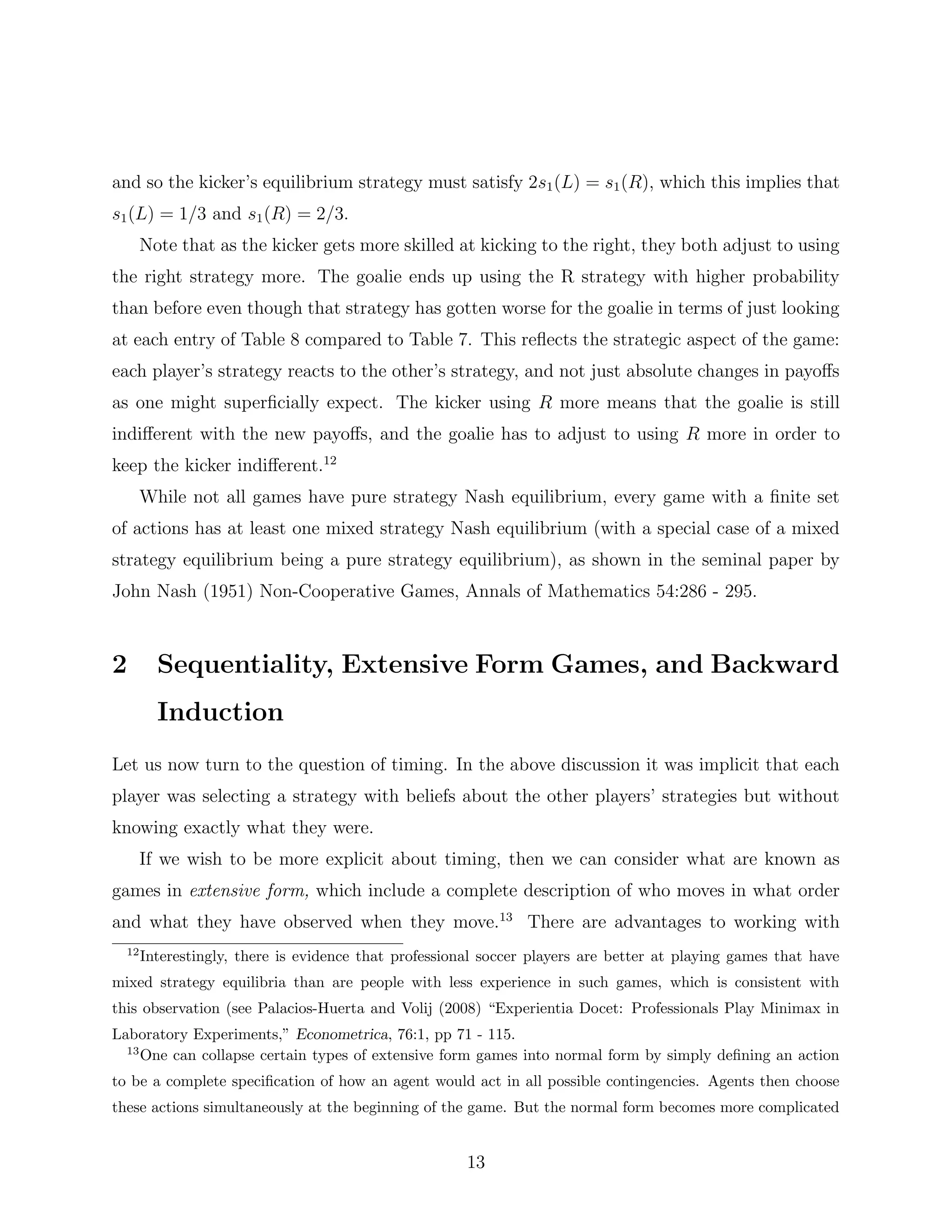 and so the kicker’s equilibrium strategy must satisfy 2s1(L) = s1(R), which this implies that
s1(L) = 1/3 and s1(R) = 2/3.
Note that as the kicker gets more skilled at kicking to the right, they both adjust to using
the right strategy more. The goalie ends up using the R strategy with higher probability
than before even though that strategy has gotten worse for the goalie in terms of just looking
at each entry of Table 8 compared to Table 7. This reﬂects the strategic aspect of the game:
each player’s strategy reacts to the other’s strategy, and not just absolute changes in payoﬀs
as one might superﬁcially expect. The kicker using R more means that the goalie is still
indiﬀerent with the new payoﬀs, and the goalie has to adjust to using R more in order to
keep the kicker indiﬀerent.12
While not all games have pure strategy Nash equilibrium, every game with a ﬁnite set
of actions has at least one mixed strategy Nash equilibrium (with a special case of a mixed
strategy equilibrium being a pure strategy equilibrium), as shown in the seminal paper by
John Nash (1951) Non-Cooperative Games, Annals of Mathematics 54:286 - 295.
2 Sequentiality, Extensive Form Games, and Backward
Induction
Let us now turn to the question of timing. In the above discussion it was implicit that each
player was selecting a strategy with beliefs about the other players’ strategies but without
knowing exactly what they were.
If we wish to be more explicit about timing, then we can consider what are known as
games in extensive form, which include a complete description of who moves in what order
and what they have observed when they move.13
There are advantages to working with
12
Interestingly, there is evidence that professional soccer players are better at playing games that have
mixed strategy equilibria than are people with less experience in such games, which is consistent with
this observation (see Palacios-Huerta and Volij (2008) “Experientia Docet: Professionals Play Minimax in
Laboratory Experiments,” Econometrica, 76:1, pp 71 - 115.
13
One can collapse certain types of extensive form games into normal form by simply deﬁning an action
to be a complete speciﬁcation of how an agent would act in all possible contingencies. Agents then choose
these actions simultaneously at the beginning of the game. But the normal form becomes more complicated
13
 