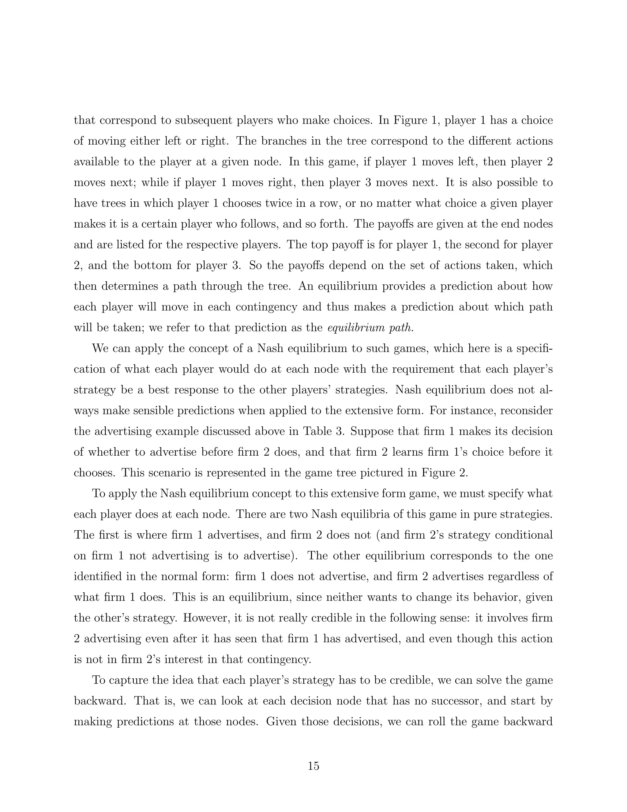 that correspond to subsequent players who make choices. In Figure 1, player 1 has a choice
of moving either left or right. The branches in the tree correspond to the diﬀerent actions
available to the player at a given node. In this game, if player 1 moves left, then player 2
moves next; while if player 1 moves right, then player 3 moves next. It is also possible to
have trees in which player 1 chooses twice in a row, or no matter what choice a given player
makes it is a certain player who follows, and so forth. The payoﬀs are given at the end nodes
and are listed for the respective players. The top payoﬀ is for player 1, the second for player
2, and the bottom for player 3. So the payoﬀs depend on the set of actions taken, which
then determines a path through the tree. An equilibrium provides a prediction about how
each player will move in each contingency and thus makes a prediction about which path
will be taken; we refer to that prediction as the equilibrium path.
We can apply the concept of a Nash equilibrium to such games, which here is a speciﬁ-
cation of what each player would do at each node with the requirement that each player’s
strategy be a best response to the other players’ strategies. Nash equilibrium does not al-
ways make sensible predictions when applied to the extensive form. For instance, reconsider
the advertising example discussed above in Table 3. Suppose that ﬁrm 1 makes its decision
of whether to advertise before ﬁrm 2 does, and that ﬁrm 2 learns ﬁrm 1’s choice before it
chooses. This scenario is represented in the game tree pictured in Figure 2.
To apply the Nash equilibrium concept to this extensive form game, we must specify what
each player does at each node. There are two Nash equilibria of this game in pure strategies.
The ﬁrst is where ﬁrm 1 advertises, and ﬁrm 2 does not (and ﬁrm 2’s strategy conditional
on ﬁrm 1 not advertising is to advertise). The other equilibrium corresponds to the one
identiﬁed in the normal form: ﬁrm 1 does not advertise, and ﬁrm 2 advertises regardless of
what ﬁrm 1 does. This is an equilibrium, since neither wants to change its behavior, given
the other’s strategy. However, it is not really credible in the following sense: it involves ﬁrm
2 advertising even after it has seen that ﬁrm 1 has advertised, and even though this action
is not in ﬁrm 2’s interest in that contingency.
To capture the idea that each player’s strategy has to be credible, we can solve the game
backward. That is, we can look at each decision node that has no successor, and start by
making predictions at those nodes. Given those decisions, we can roll the game backward
15
 
