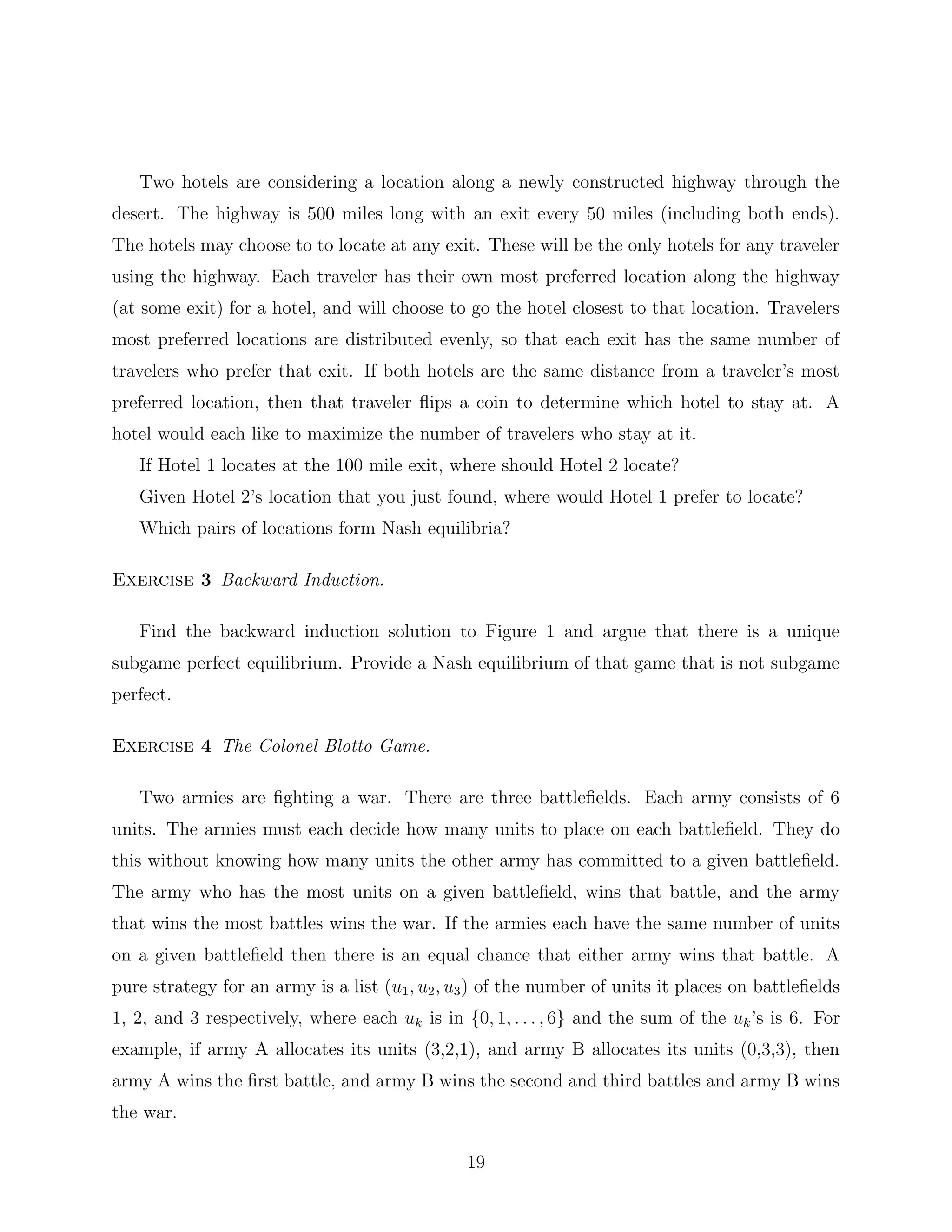 Two hotels are considering a location along a newly constructed highway through the
desert. The highway is 500 miles long with an exit every 50 miles (including both ends).
The hotels may choose to to locate at any exit. These will be the only hotels for any traveler
using the highway. Each traveler has their own most preferred location along the highway
(at some exit) for a hotel, and will choose to go the hotel closest to that location. Travelers
most preferred locations are distributed evenly, so that each exit has the same number of
travelers who prefer that exit. If both hotels are the same distance from a traveler’s most
preferred location, then that traveler ﬂips a coin to determine which hotel to stay at. A
hotel would each like to maximize the number of travelers who stay at it.
If Hotel 1 locates at the 100 mile exit, where should Hotel 2 locate?
Given Hotel 2’s location that you just found, where would Hotel 1 prefer to locate?
Which pairs of locations form Nash equilibria?
Exercise 3 Backward Induction.
Find the backward induction solution to Figure 1 and argue that there is a unique
subgame perfect equilibrium. Provide a Nash equilibrium of that game that is not subgame
perfect.
Exercise 4 The Colonel Blotto Game.
Two armies are ﬁghting a war. There are three battleﬁelds. Each army consists of 6
units. The armies must each decide how many units to place on each battleﬁeld. They do
this without knowing how many units the other army has committed to a given battleﬁeld.
The army who has the most units on a given battleﬁeld, wins that battle, and the army
that wins the most battles wins the war. If the armies each have the same number of units
on a given battleﬁeld then there is an equal chance that either army wins that battle. A
pure strategy for an army is a list (u1, u2, u3) of the number of units it places on battleﬁelds
1, 2, and 3 respectively, where each uk is in {0, 1, . . . , 6} and the sum of the uk’s is 6. For
example, if army A allocates its units (3,2,1), and army B allocates its units (0,3,3), then
army A wins the ﬁrst battle, and army B wins the second and third battles and army B wins
the war.
19
 