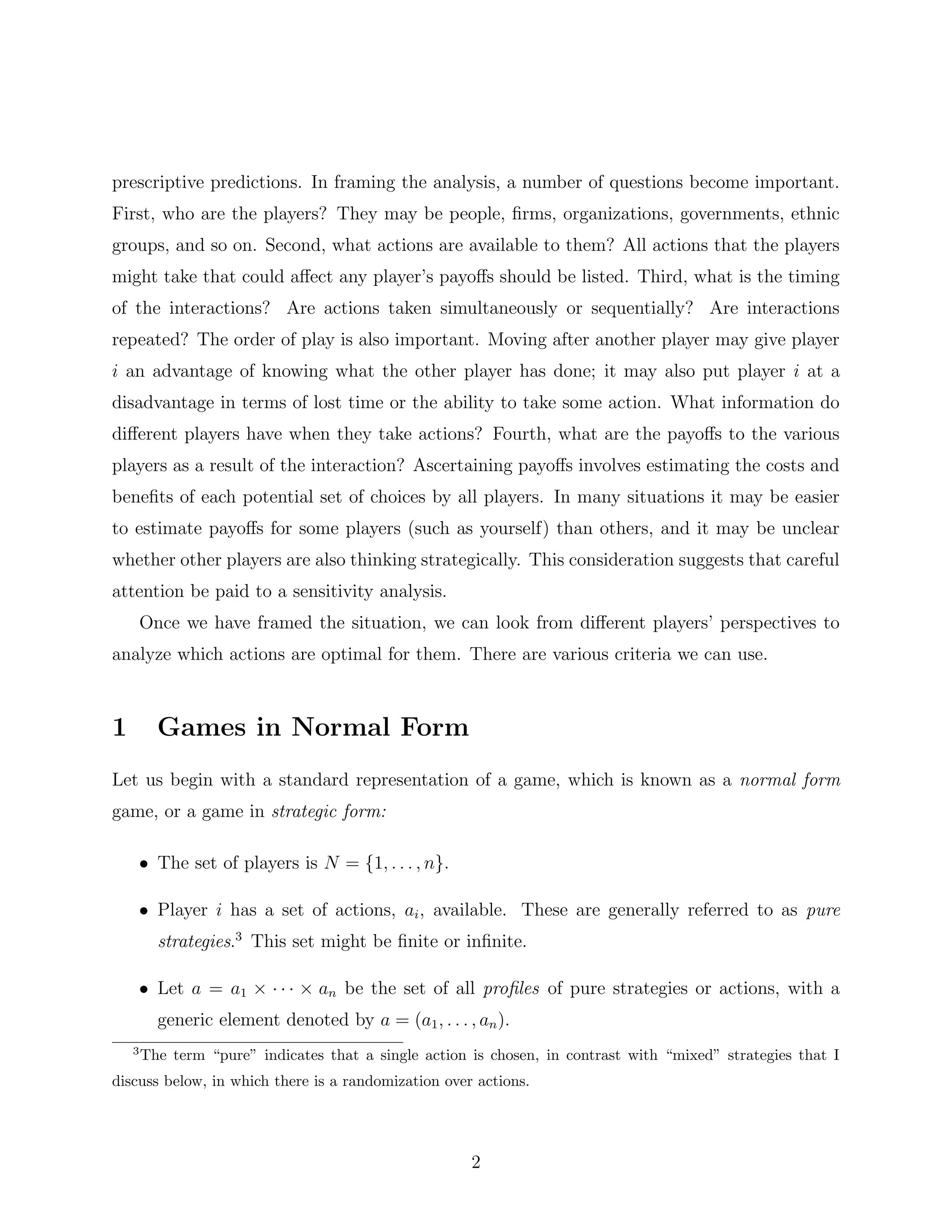 prescriptive predictions. In framing the analysis, a number of questions become important.
First, who are the players? They may be people, ﬁrms, organizations, governments, ethnic
groups, and so on. Second, what actions are available to them? All actions that the players
might take that could aﬀect any player’s payoﬀs should be listed. Third, what is the timing
of the interactions? Are actions taken simultaneously or sequentially? Are interactions
repeated? The order of play is also important. Moving after another player may give player
i an advantage of knowing what the other player has done; it may also put player i at a
disadvantage in terms of lost time or the ability to take some action. What information do
diﬀerent players have when they take actions? Fourth, what are the payoﬀs to the various
players as a result of the interaction? Ascertaining payoﬀs involves estimating the costs and
beneﬁts of each potential set of choices by all players. In many situations it may be easier
to estimate payoﬀs for some players (such as yourself) than others, and it may be unclear
whether other players are also thinking strategically. This consideration suggests that careful
attention be paid to a sensitivity analysis.
Once we have framed the situation, we can look from diﬀerent players’ perspectives to
analyze which actions are optimal for them. There are various criteria we can use.
1 Games in Normal Form
Let us begin with a standard representation of a game, which is known as a normal form
game, or a game in strategic form:
• The set of players is N = {1, . . . , n}.
• Player i has a set of actions, ai, available. These are generally referred to as pure
strategies.3
This set might be ﬁnite or inﬁnite.
• Let a = a1 × · · · × an be the set of all proﬁles of pure strategies or actions, with a
generic element denoted by a = (a1, . . . , an).
3
The term “pure” indicates that a single action is chosen, in contrast with “mixed” strategies that I
discuss below, in which there is a randomization over actions.
2
 