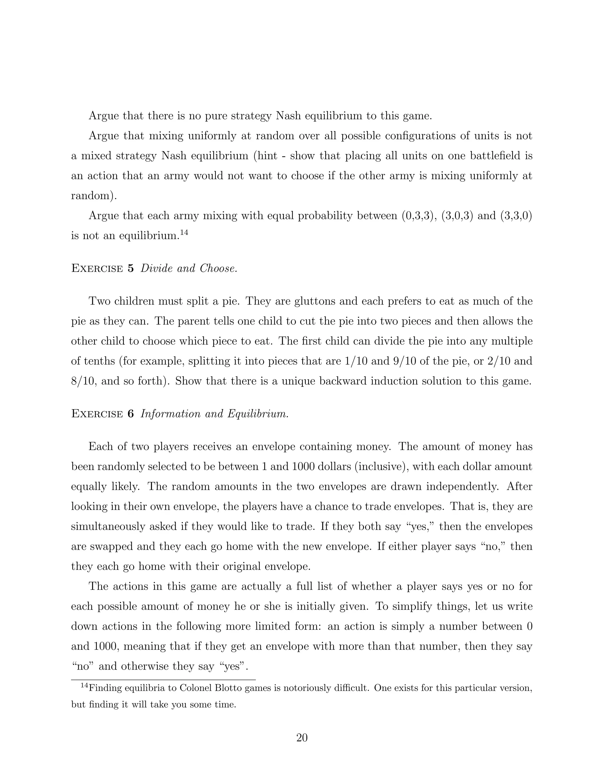 Argue that there is no pure strategy Nash equilibrium to this game.
Argue that mixing uniformly at random over all possible conﬁgurations of units is not
a mixed strategy Nash equilibrium (hint - show that placing all units on one battleﬁeld is
an action that an army would not want to choose if the other army is mixing uniformly at
random).
Argue that each army mixing with equal probability between (0,3,3), (3,0,3) and (3,3,0)
is not an equilibrium.14
Exercise 5 Divide and Choose.
Two children must split a pie. They are gluttons and each prefers to eat as much of the
pie as they can. The parent tells one child to cut the pie into two pieces and then allows the
other child to choose which piece to eat. The ﬁrst child can divide the pie into any multiple
of tenths (for example, splitting it into pieces that are 1/10 and 9/10 of the pie, or 2/10 and
8/10, and so forth). Show that there is a unique backward induction solution to this game.
Exercise 6 Information and Equilibrium.
Each of two players receives an envelope containing money. The amount of money has
been randomly selected to be between 1 and 1000 dollars (inclusive), with each dollar amount
equally likely. The random amounts in the two envelopes are drawn independently. After
looking in their own envelope, the players have a chance to trade envelopes. That is, they are
simultaneously asked if they would like to trade. If they both say “yes,” then the envelopes
are swapped and they each go home with the new envelope. If either player says “no,” then
they each go home with their original envelope.
The actions in this game are actually a full list of whether a player says yes or no for
each possible amount of money he or she is initially given. To simplify things, let us write
down actions in the following more limited form: an action is simply a number between 0
and 1000, meaning that if they get an envelope with more than that number, then they say
“no” and otherwise they say “yes”.
14
Finding equilibria to Colonel Blotto games is notoriously diﬃcult. One exists for this particular version,
but ﬁnding it will take you some time.
20
 
