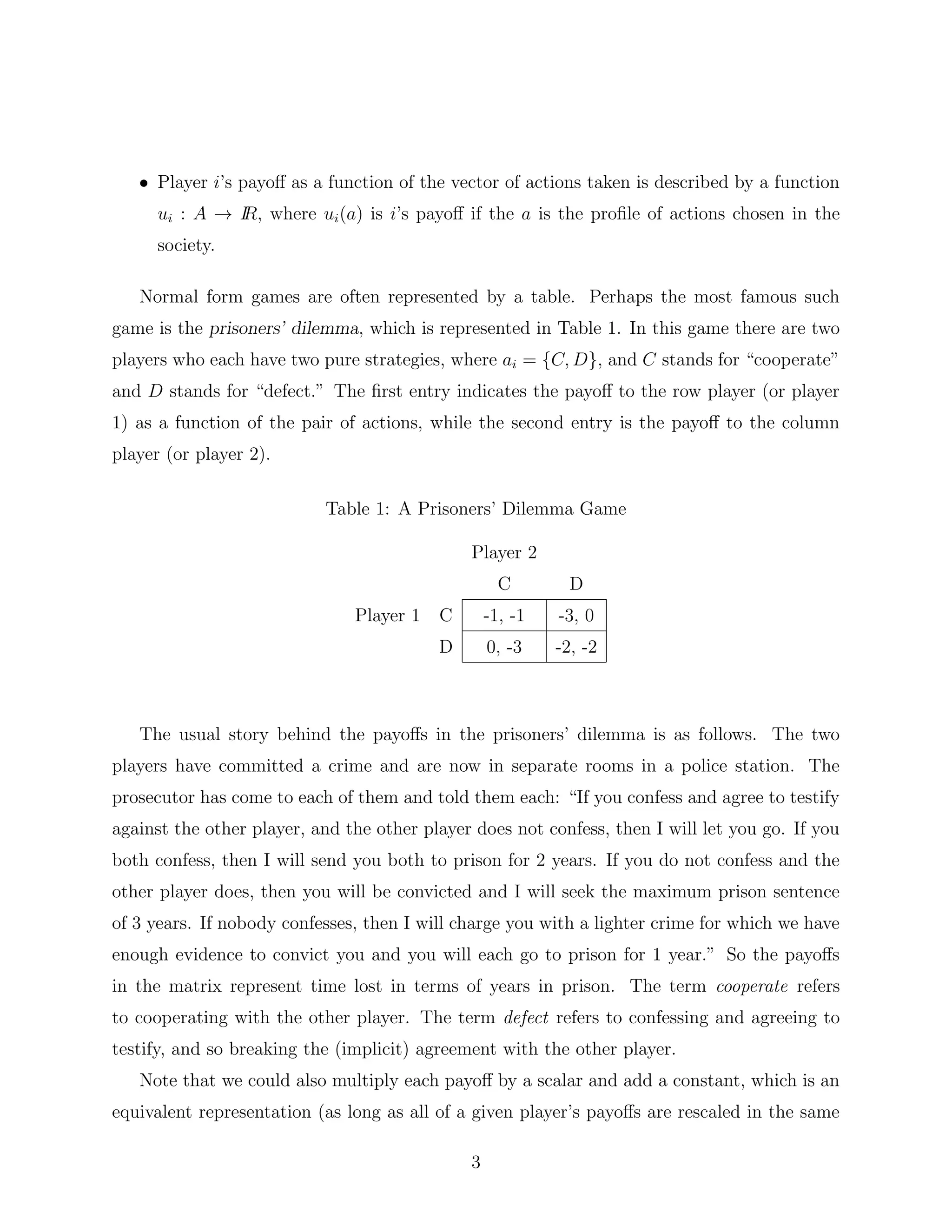 • Player i’s payoﬀ as a function of the vector of actions taken is described by a function
ui : A → IR, where ui(a) is i’s payoﬀ if the a is the proﬁle of actions chosen in the
society.
Normal form games are often represented by a table. Perhaps the most famous such
game is the prisoners’ dilemma, which is represented in Table 1. In this game there are two
players who each have two pure strategies, where ai = {C, D}, and C stands for “cooperate”
and D stands for “defect.” The ﬁrst entry indicates the payoﬀ to the row player (or player
1) as a function of the pair of actions, while the second entry is the payoﬀ to the column
player (or player 2).
Table 1: A Prisoners’ Dilemma Game
Player 2
C D
Player 1 C -1, -1 -3, 0
D 0, -3 -2, -2
The usual story behind the payoﬀs in the prisoners’ dilemma is as follows. The two
players have committed a crime and are now in separate rooms in a police station. The
prosecutor has come to each of them and told them each: “If you confess and agree to testify
against the other player, and the other player does not confess, then I will let you go. If you
both confess, then I will send you both to prison for 2 years. If you do not confess and the
other player does, then you will be convicted and I will seek the maximum prison sentence
of 3 years. If nobody confesses, then I will charge you with a lighter crime for which we have
enough evidence to convict you and you will each go to prison for 1 year.” So the payoﬀs
in the matrix represent time lost in terms of years in prison. The term cooperate refers
to cooperating with the other player. The term defect refers to confessing and agreeing to
testify, and so breaking the (implicit) agreement with the other player.
Note that we could also multiply each payoﬀ by a scalar and add a constant, which is an
equivalent representation (as long as all of a given player’s payoﬀs are rescaled in the same
3
 