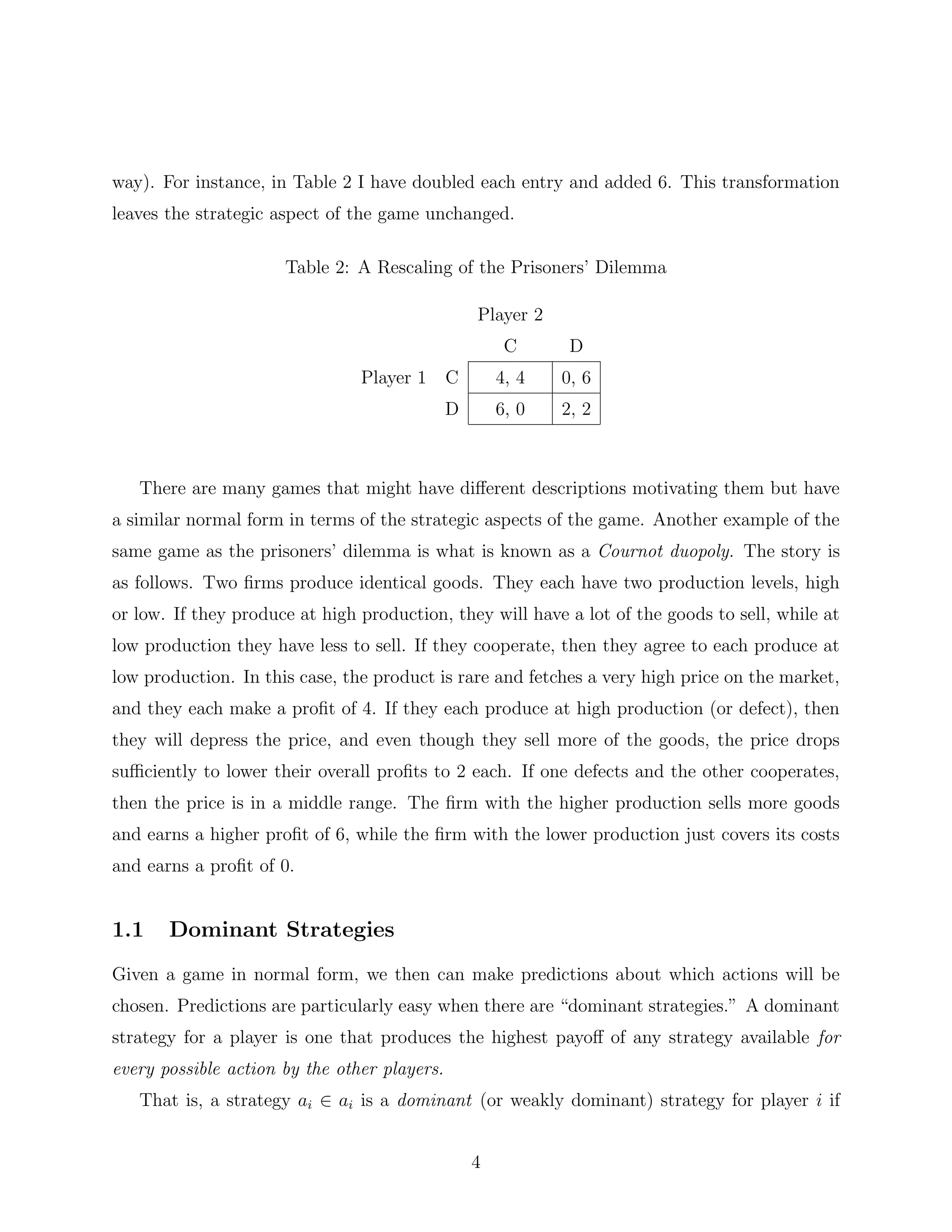 way). For instance, in Table 2 I have doubled each entry and added 6. This transformation
leaves the strategic aspect of the game unchanged.
Table 2: A Rescaling of the Prisoners’ Dilemma
Player 2
C D
Player 1 C 4, 4 0, 6
D 6, 0 2, 2
There are many games that might have diﬀerent descriptions motivating them but have
a similar normal form in terms of the strategic aspects of the game. Another example of the
same game as the prisoners’ dilemma is what is known as a Cournot duopoly. The story is
as follows. Two ﬁrms produce identical goods. They each have two production levels, high
or low. If they produce at high production, they will have a lot of the goods to sell, while at
low production they have less to sell. If they cooperate, then they agree to each produce at
low production. In this case, the product is rare and fetches a very high price on the market,
and they each make a proﬁt of 4. If they each produce at high production (or defect), then
they will depress the price, and even though they sell more of the goods, the price drops
suﬃciently to lower their overall proﬁts to 2 each. If one defects and the other cooperates,
then the price is in a middle range. The ﬁrm with the higher production sells more goods
and earns a higher proﬁt of 6, while the ﬁrm with the lower production just covers its costs
and earns a proﬁt of 0.
1.1 Dominant Strategies
Given a game in normal form, we then can make predictions about which actions will be
chosen. Predictions are particularly easy when there are “dominant strategies.” A dominant
strategy for a player is one that produces the highest payoﬀ of any strategy available for
every possible action by the other players.
That is, a strategy ai ∈ ai is a dominant (or weakly dominant) strategy for player i if
4
 