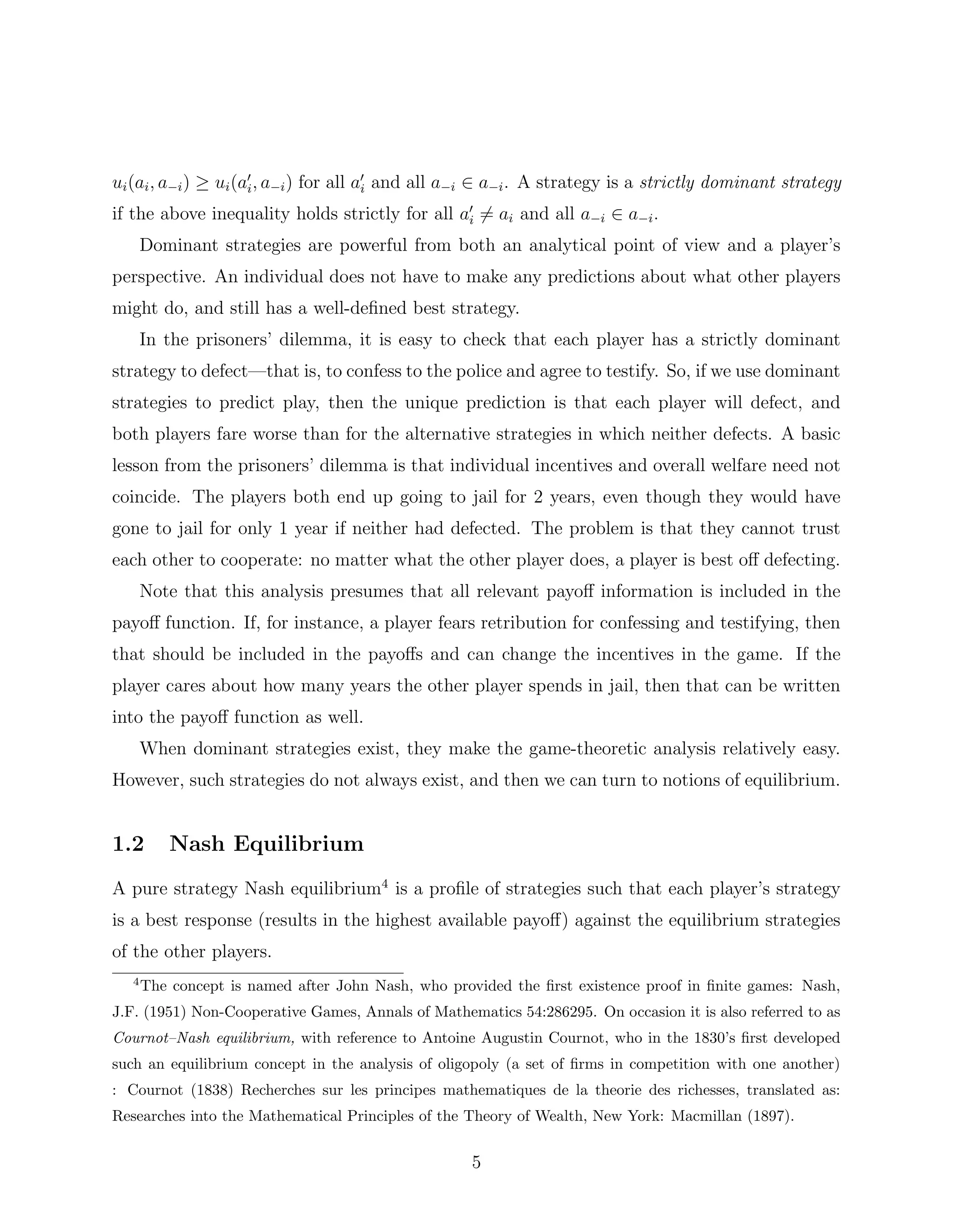 ui(ai, a−i) ≥ ui(ai, a−i) for all ai and all a−i ∈ a−i. A strategy is a strictly dominant strategy
if the above inequality holds strictly for all ai = ai and all a−i ∈ a−i.
Dominant strategies are powerful from both an analytical point of view and a player’s
perspective. An individual does not have to make any predictions about what other players
might do, and still has a well-deﬁned best strategy.
In the prisoners’ dilemma, it is easy to check that each player has a strictly dominant
strategy to defect—that is, to confess to the police and agree to testify. So, if we use dominant
strategies to predict play, then the unique prediction is that each player will defect, and
both players fare worse than for the alternative strategies in which neither defects. A basic
lesson from the prisoners’ dilemma is that individual incentives and overall welfare need not
coincide. The players both end up going to jail for 2 years, even though they would have
gone to jail for only 1 year if neither had defected. The problem is that they cannot trust
each other to cooperate: no matter what the other player does, a player is best oﬀ defecting.
Note that this analysis presumes that all relevant payoﬀ information is included in the
payoﬀ function. If, for instance, a player fears retribution for confessing and testifying, then
that should be included in the payoﬀs and can change the incentives in the game. If the
player cares about how many years the other player spends in jail, then that can be written
into the payoﬀ function as well.
When dominant strategies exist, they make the game-theoretic analysis relatively easy.
However, such strategies do not always exist, and then we can turn to notions of equilibrium.
1.2 Nash Equilibrium
A pure strategy Nash equilibrium4
is a proﬁle of strategies such that each player’s strategy
is a best response (results in the highest available payoﬀ) against the equilibrium strategies
of the other players.
4
The concept is named after John Nash, who provided the ﬁrst existence proof in ﬁnite games: Nash,
J.F. (1951) Non-Cooperative Games, Annals of Mathematics 54:286295. On occasion it is also referred to as
Cournot–Nash equilibrium, with reference to Antoine Augustin Cournot, who in the 1830’s ﬁrst developed
such an equilibrium concept in the analysis of oligopoly (a set of ﬁrms in competition with one another)
: Cournot (1838) Recherches sur les principes mathematiques de la theorie des richesses, translated as:
Researches into the Mathematical Principles of the Theory of Wealth, New York: Macmillan (1897).
5
 