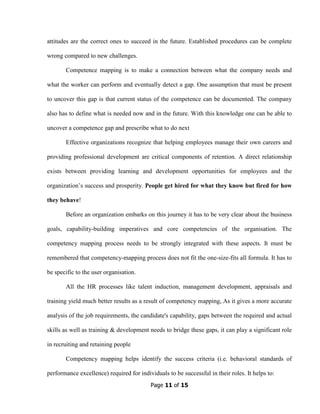Page 11 of 15
attitudes are the correct ones to succeed in the future. Established procedures can be complete
wrong compared to new challenges.
Competence mapping is to make a connection between what the company needs and
what the worker can perform and eventually detect a gap. One assumption that must be present
to uncover this gap is that current status of the competence can be documented. The company
also has to define what is needed now and in the future. With this knowledge one can be able to
uncover a competence gap and prescribe what to do next
Effective organizations recognize that helping employees manage their own careers and
providing professional development are critical components of retention. A direct relationship
exists between providing learning and development opportunities for employees and the
organization’s success and prosperity. People get hired for what they know but fired for how
they behave!
Before an organization embarks on this journey it has to be very clear about the business
goals, capability-building imperatives and core competencies of the organisation. The
competency mapping process needs to be strongly integrated with these aspects. It must be
remembered that competency-mapping process does not fit the one-size-fits all formula. It has to
be specific to the user organisation.
All the HR processes like talent induction, management development, appraisals and
training yield much better results as a result of competency mapping, As it gives a more accurate
analysis of the job requirements, the candidate's capability, gaps between the required and actual
skills as well as training & development needs to bridge these gaps, it can play a significant role
in recruiting and retaining people
Competency mapping helps identify the success criteria (i.e. behavioral standards of
performance excellence) required for individuals to be successful in their roles. It helps to:
 