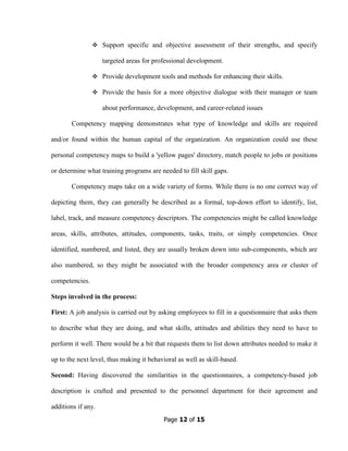 Page 12 of 15
Support specific and objective assessment of their strengths, and specify
targeted areas for professional development.
Provide development tools and methods for enhancing their skills.
Provide the basis for a more objective dialogue with their manager or team
about performance, development, and career-related issues
Competency mapping demonstrates what type of knowledge and skills are required
and/or found within the human capital of the organization. An organization could use these
personal competency maps to build a 'yellow pages' directory, match people to jobs or positions
or determine what training programs are needed to fill skill gaps.
Competency maps take on a wide variety of forms. While there is no one correct way of
depicting them, they can generally be described as a formal, top-down effort to identify, list,
label, track, and measure competency descriptors. The competencies might be called knowledge
areas, skills, attributes, attitudes, components, tasks, traits, or simply competencies. Once
identified, numbered, and listed, they are usually broken down into sub-components, which are
also numbered, so they might be associated with the broader competency area or cluster of
competencies.
Steps involved in the process:
First: A job analysis is carried out by asking employees to fill in a questionnaire that asks them
to describe what they are doing, and what skills, attitudes and abilities they need to have to
perform it well. There would be a bit that requests them to list down attributes needed to make it
up to the next level, thus making it behavioral as well as skill-based.
Second: Having discovered the similarities in the questionnaires, a competency-based job
description is crafted and presented to the personnel department for their agreement and
additions if any.
 
