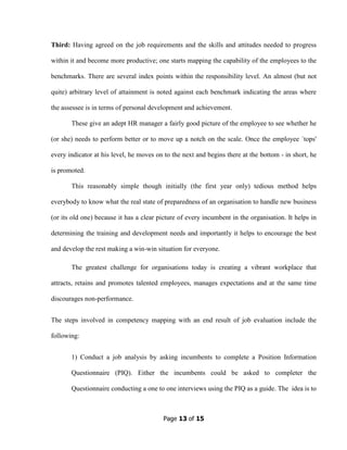 Page 13 of 15
Third: Having agreed on the job requirements and the skills and attitudes needed to progress
within it and become more productive; one starts mapping the capability of the employees to the
benchmarks. There are several index points within the responsibility level. An almost (but not
quite) arbitrary level of attainment is noted against each benchmark indicating the areas where
the assessee is in terms of personal development and achievement.
These give an adept HR manager a fairly good picture of the employee to see whether he
(or she) needs to perform better or to move up a notch on the scale. Once the employee `tops'
every indicator at his level, he moves on to the next and begins there at the bottom - in short, he
is promoted.
This reasonably simple though initially (the first year only) tedious method helps
everybody to know what the real state of preparedness of an organisation to handle new business
(or its old one) because it has a clear picture of every incumbent in the organisation. It helps in
determining the training and development needs and importantly it helps to encourage the best
and develop the rest making a win-win situation for everyone.
The greatest challenge for organisations today is creating a vibrant workplace that
attracts, retains and promotes talented employees, manages expectations and at the same time
discourages non-performance.
The steps involved in competency mapping with an end result of job evaluation include the
following:
1) Conduct a job analysis by asking incumbents to complete a Position Information
Questionnaire (PIQ). Either the incumbents could be asked to completer the
Questionnaire conducting a one to one interviews using the PIQ as a guide. The idea is to
 
