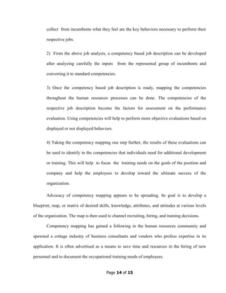 Page 14 of 15
collect from incumbents what they feel are the key behaviors necessary to perform their
respective jobs.
2) From the above job analysis, a competency based job description can be developed
after analyzing carefully the inputs from the represented group of incumbents and
converting it to standard competencies.
3) Once the competency based job description is ready, mapping the competencies
throughout the human resources processes can be done. The competencies of the
respective job description become the factors for assessment on the performance
evaluation. Using competencies will help to perform more objective evaluations based on
displayed or not displayed behaviors.
4) Taking the competency mapping one step further, the results of these evaluations can
be used to identify in the competencies that individuals need for additional development
or training. This will help to focus the training needs on the goals of the position and
company and help the employees to develop toward the ultimate success of the
organization.
Advocacy of competency mapping appears to be spreading. Its goal is to develop a
blueprint, map, or matrix of desired skills, knowledge, attributes, and attitudes at various levels
of the organization. The map is then used to channel recruiting, hiring, and training decisions.
Competency mapping has gained a following in the human resources community and
spawned a cottage industry of business consultants and vendors who profess expertise in its
application. It is often advertised as a means to save time and resources in the hiring of new
personnel and to document the occupational training needs of employees.
 