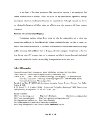 Page 15 of 15
At the heart of list-based approaches like competency mapping is an assumption that
certain attributes such as motives, values, and skills can be identified and reproduced through
training and education, resulting in effectively led organizations. Although research has shown
no relationship between individual traits and effectiveness, this approach still finds modern
expression.
Problems with Competence Mapping
Competence mapping should focus more on what the organisations as a whole can
manage than looking at the formal knowledge that each individual worker has. But of course, we
need to start with each individual, to fulfill that each individual has the wanted formal knowledge
and the necessary skills and know-how to do a god job for the company. The problem is that it is
here the gap comes It's between what can be measured and what is known about each individual
on one side and what is required or needed by the organization on the other side.
Select Bibliography:
Ganesh Sherman (2004), Competency Based HRM,(Tata McGraw-Hill , New Delhi
Gary Yukl (2002), Leadership in Organization (5th ed.Prentice Hall,).
Garcia, Marie L. ( 1997) “Introduction to Technology Road mapping: The Semiconductor
Industry Association's Technology Road mapping Process”, SAND97-0666. Sandia
National Laboratories, Albuquerque, NM.
Pareek, U and Rao, T V (1982). Designing and Managing Human Resource Systems, New Delhi:
Oxford & IBH.
R. N. Kostoff, R. R. Schaller (2001), “ Science and Technology Roadmaps” IEEE Transactions
on Engineering Management, Vol. 48, No. 2(2001), pp.132
Select websites:
http://www.knowmap.com http://www.brint.com http://promo.kompetens.net
http://www.entovation.com http://www.expresscomputeronline.com/
http://competence.eucluster.net http://www.fsm.ac.in
http://riskresponse.com.au/services/competency-mapping
www2.tisip.no/engelsk/ec/FinalProducts/wp3-CompetenceGap.doc
 