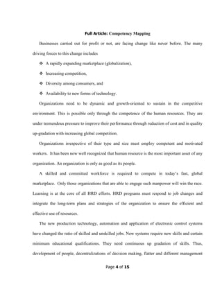 Page 4 of 15
Full Article: Competency Mapping
Businesses carried out for profit or not, are facing change like never before. The many
driving forces to this change includes
A rapidly expanding marketplace (globalization),
Increasing competition,
Diversity among consumers, and
Availability to new forms of technology.
Organizations need to be dynamic and growth-oriented to sustain in the competitive
environment. This is possible only through the competence of the human resources. They are
under tremendous pressure to improve their performance through reduction of cost and in quality
up-gradation with increasing global competition.
Organizations irrespective of their type and size must employ competent and motivated
workers. It has been now well recognized that human resource is the most important asset of any
organization. An organization is only as good as its people.
A skilled and committed workforce is required to compete in today’s fast, global
marketplace. Only those organizations that are able to engage such manpower will win the race.
Learning is at the core of all HRD efforts. HRD programs must respond to job changes and
integrate the long-term plans and strategies of the organization to ensure the efficient and
effective use of resources.
The new production technology, automation and application of electronic control systems
have changed the ratio of skilled and unskilled jobs. New systems require new skills and certain
minimum educational qualifications. They need continuous up gradation of skills. Thus,
development of people, decentralizations of decision making, flatter and different management
 