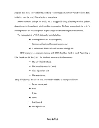 Page 5 of 15
practices than those followed in the past have become necessary for survival of business. HRD
initiatives meet the need of these business imperatives.
HRD is neither a concept nor a tool, but is an approach using different personnel systems,
depending upon the needs and priorities of the organization. The basic assumption is the belief in
human potential and its development by providing a suitable and congenial environment.
The basic principle of HRD philosophy is the belief in -
Human potential and its development;
Optimum utilization of human resources; and
A harmonious balance between business strategy and
HRD strategy, i.e., strategic planning and HRD should go hand in hand. According to
Udai Pareek and TV Rao(1981) the four basic partners of development are
The self (the individual);
The immediate superior (boss);
HRD department and
The organisation.
They also observed that the six units concerned with HRD in an organisation are.
Person (employee);
Role;
Dyad;
Team;
Inter-team &
The organisation.
 
