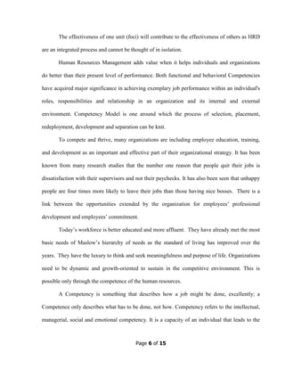 Page 6 of 15
The effectiveness of one unit (foci) will contribute to the effectiveness of others as HRD
are an integrated process and cannot be thought of in isolation.
Human Resources Management adds value when it helps individuals and organizations
do better than their present level of performance. Both functional and behavioral Competencies
have acquired major significance in achieving exemplary job performance within an individual's
roles, responsibilities and relationship in an organization and its internal and external
environment. Competency Model is one around which the process of selection, placement,
redeployment, development and separation can be knit.
To compete and thrive, many organizations are including employee education, training,
and development as an important and effective part of their organizational strategy. It has been
known from many research studies that the number one reason that people quit their jobs is
dissatisfaction with their supervisors and not their paychecks. It has also been seen that unhappy
people are four times more likely to leave their jobs than those having nice bosses. There is a
link between the opportunities extended by the organization for employees’ professional
development and employees’ commitment.
Today’s workforce is better educated and more affluent. They have already met the most
basic needs of Maslow’s hierarchy of needs as the standard of living has improved over the
years. They have the luxury to think and seek meaningfulness and purpose of life. Organizations
need to be dynamic and growth-oriented to sustain in the competitive environment. This is
possible only through the competence of the human resources.
A Competency is something that describes how a job might be done, excellently; a
Competence only describes what has to be done, not how. Competency refers to the intellectual,
managerial, social and emotional competency. It is a capacity of an individual that leads to the
 