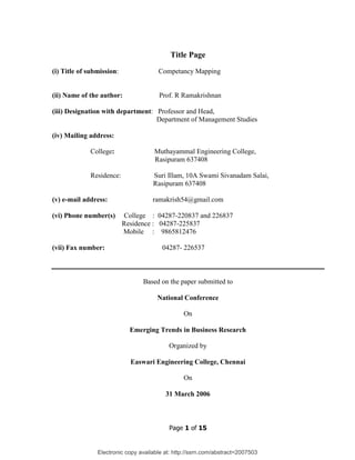 Electronic copy available at: http://ssrn.com/abstract=2007503
Page 1 of 15
Title Page
(i) Title of submission: Competancy Mapping
(ii) Name of the author: Prof. R Ramakrishnan
(iii) Designation with department: Professor and Head,
Department of Management Studies
(iv) Mailing address:
College: Muthayammal Engineering College,
Rasipuram 637408
Residence: Suri Illam, 10A Swami Sivanadam Salai,
Rasipuram 637408
(v) e-mail address: ramakrish54@gmail.com
(vi) Phone number(s) College : 04287-220837 and 226837
Residence : 04287-225837
Mobile : 9865812476
(vii) Fax number: 04287- 226537
Based on the paper submitted to
National Conference
On
Emerging Trends in Business Research
Organized by
Easwari Engineering College, Chennai
On
31 March 2006
 