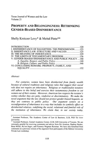Electronic copy available at: http://ssrn.com/abstract=2045450Electronic copy available at: http://ssrn.com/abstract=2045450Electronic copy available at: http://ssrn.com/abstract=2045450
Texas Journal of Women and the Law
Volume 21
PROPERTY AND BELONGINGNESS: RETHINKING
GENDER-BIASED DISINHERITANCE
Shelly Kreiczer Levy* & Ivleital Pinto**
INTRODUCTION 120
I. DISINHERITANCE OF DAUGHTERS: THE PHENOMENON 123
II. INHERITANCE LAW: STRUCTURE AND VALUES 125
m. THE MEANING OF INHERITANCE 129
IV. THE LIMITS OF TESTAMENTARY FREEDOM 136
V. GENDER-BLSED DISINHERITANCE AND PUBLIC POLICY,... 140
A. Equality, Respect, and Public Policy 140
B. Religion, Culture, and Public Policy 146
VI. CONCLUDING REMARK: PROPERTY, FAMILY, AND
EQUALITY 152
Abstract
For centuries, women have been disinherited from family wealth
because of cultural traditions and religious rules that suggest their social
role does not require an inheritance. Religious or traditionalist testators
still adhere to this belief and exercise their testamentary freedom to cut
women out of their estates. Moreover, American law respects the testator's
wishes whether they are petty, vindictive or discriminatory. We make the
novel argument that the law should not protect gender-biased bequests, as
they are contrary to public policy. Our argument centers on a
reconfiguration of inheritance in a way that includes its symbolic effect on
disinherited relatives, redefining the social, relational andfamilial role of
the institution of inheritance. We claim that, in our society today.
Assistant Professor, The Academic Center of Law & Business, LLB, PhD Tel Aviv
University.
Assistant Professor, Carmel Academic Center, LLM, SJD University of Toronto. We are
extremely grateñil for reeeiving comments and advice fi-om Ori Aronson, Daphna Hacker,
Boaz Miller, Re'em Segev, and Florence Wagman Roisman. We have also benefited from
comments on a previous version of the argument from participants of the Hebrew University
Private Law workshop.
119
 