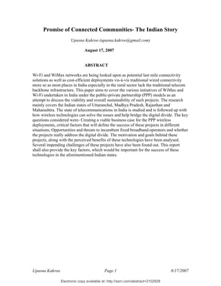 Electronic copy available at: http://ssrn.com/abstract=2102928
Upasna Kakroo Page 1 8/17/2007
Promise of Connected Communities- The Indian Story
Upasna Kakroo (upasna.kakroo@gmail.com)
August 17, 2007
ABSTRACT
Wi-Fi and WiMax networks are being looked upon as potential last mile connectivity
solutions as well as cost-efficient deployments vis-à-vis traditional wired connectivity
more so as most places in India especially in the rural sector lack the traditional telecom
backbone infrastructure. This paper aims to cover the various initiatives of WiMax and
Wi-Fi undertaken in India under the public-private partnership (PPP) models as an
attempt to discuss the viability and overall sustainability of such projects. The research
mainly covers the Indian states of Uttaranchal, Madhya Pradesh, Rajasthan and
Maharashtra. The state of telecommunications in India is studied and is followed up with
how wireless technologies can solve the issues and help bridge the digital divide. The key
questions considered were- Creating a viable business case for the PPP wireless
deployments, critical factors that will define the success of these projects in different
situations; Opportunities and threats to incumbent fixed broadband operators and whether
the projects really address the digital divide. The motivation and goals behind these
projects, along with the perceived benefits of these technologies have been analysed.
Several impending challenges of these projects have also been found out. This report
shall also provide the key factors, which would be important for the success of these
technologies in the aforementioned Indian states.
 